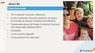 ©2015 Gainsight. All Rights Reserved.
About Me
• VP Customer Success, Bluecore
• In the Customer Success world for 15 years.
Previously at Eloqua (Oracle) and Influitive
• Passionate about all things Customer Success
and especially helping others
• Canadian
• Loves hockey playoffs
• Crazy passion for start-ups
Chad Horenfeldt
 