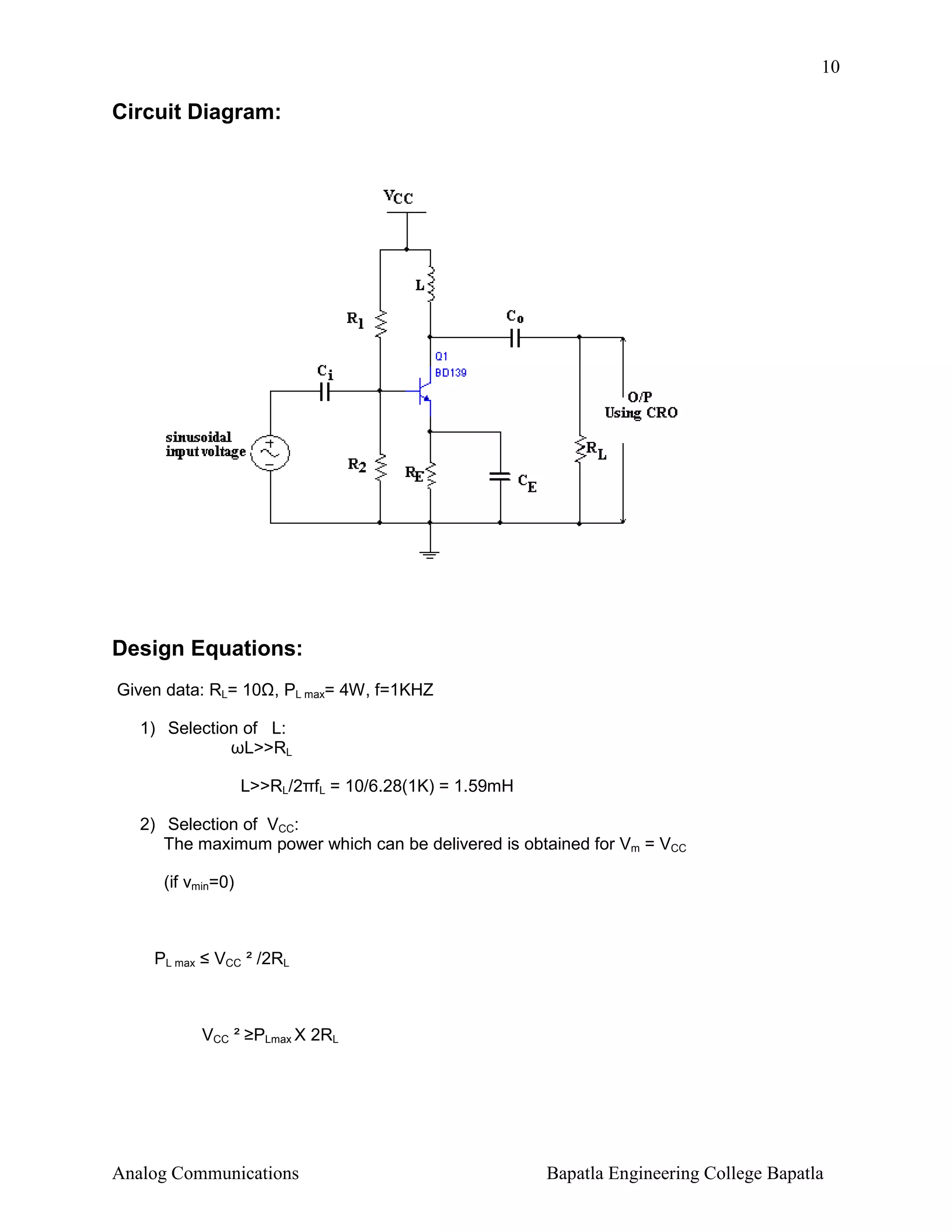 10

Circuit Diagram:

Design Equations:
Given data: RL= 10 , PL max= 4W, f=1KHZ
1) Selection of L:
ωL>>RL
L>>RL/2πfL = 10/6.28(1K) = 1.59mH
2) Selection of VCC:
The maximum power which can be delivered is obtained for Vm = VCC
(if vmin=0)

PL max ≤ VCC ² /2RL

VCC ² ≥PLmax X 2RL

Analog Communications

Bapatla Engineering College Bapatla

 