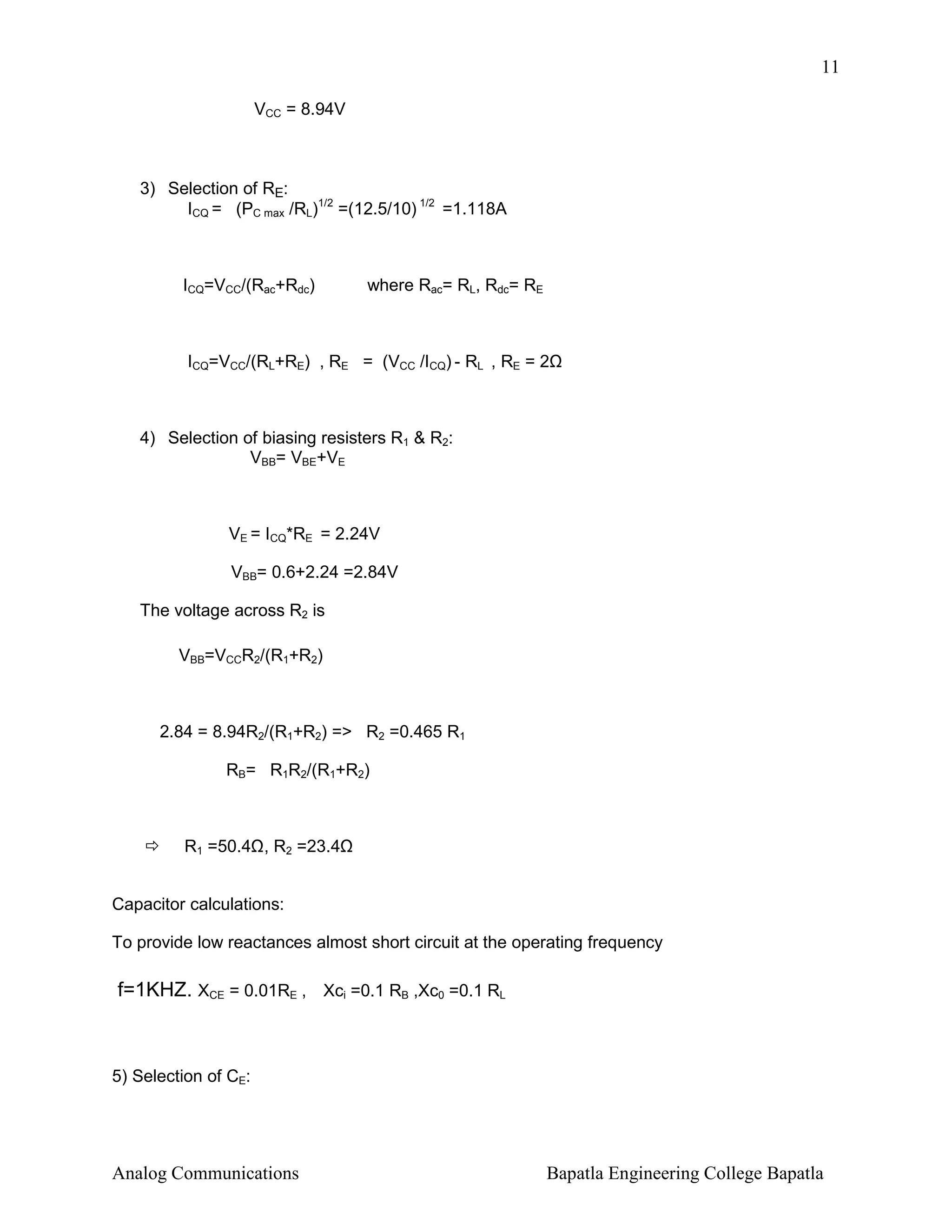 11
VCC = 8.94V

3) Selection of RE:
ICQ = (PC max /RL)1/2 =(12.5/10) 1/2 =1.118A

ICQ=VCC/(Rac+Rdc)

where Rac= RL, Rdc= RE

ICQ=VCC/(RL+RE) , RE = (VCC /ICQ) - RL , RE = 2

4) Selection of biasing resisters R1 & R2:
VBB= VBE+VE

VE = ICQ*RE = 2.24V
VBB= 0.6+2.24 =2.84V
The voltage across R2 is
VBB=VCCR2/(R1+R2)

2.84 = 8.94R2/(R1+R2) => R2 =0.465 R1
RB= R1R2/(R1+R2)

R1 =50.4 , R2 =23.4
Capacitor calculations:
To provide low reactances almost short circuit at the operating frequency

f=1KHZ. XCE = 0.01RE , Xci =0.1 RB ,Xc0 =0.1 RL

5) Selection of CE:

Analog Communications

Bapatla Engineering College Bapatla

 