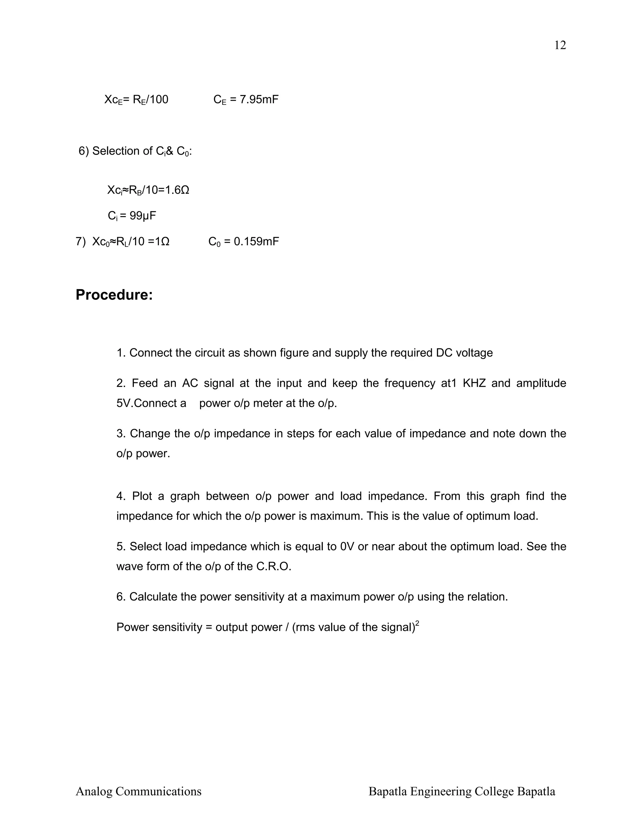 12

XcE= RE/100

CE = 7.95mF

6) Selection of Ci& C0:
Xci≈RB/10=1.6
Ci = 99µF
7) Xc0≈RL/10 =1

C0 = 0.159mF

Procedure:

1. Connect the circuit as shown figure and supply the required DC voltage
2. Feed an AC signal at the input and keep the frequency at1 KHZ and amplitude
5V.Connect a

power o/p meter at the o/p.

3. Change the o/p impedance in steps for each value of impedance and note down the
o/p power.

4. Plot a graph between o/p power and load impedance. From this graph find the
impedance for which the o/p power is maximum. This is the value of optimum load.
5. Select load impedance which is equal to 0V or near about the optimum load. See the
wave form of the o/p of the C.R.O.
6. Calculate the power sensitivity at a maximum power o/p using the relation.
Power sensitivity = output power / (rms value of the signal)2

Analog Communications

Bapatla Engineering College Bapatla

 