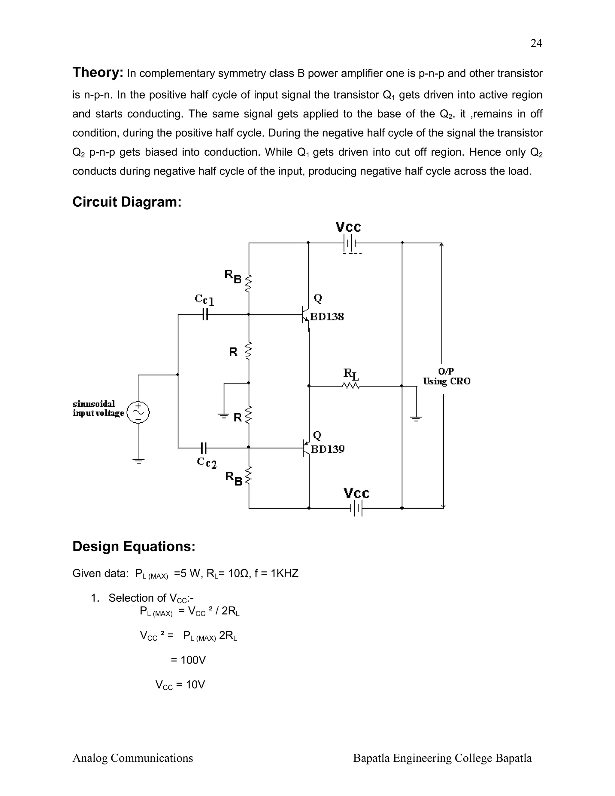 24

Theory: In complementary symmetry class B power amplifier one is p-n-p and other transistor
is n-p-n. In the positive half cycle of input signal the transistor Q1 gets driven into active region
and starts conducting. The same signal gets applied to the base of the Q2. it ,remains in off
condition, during the positive half cycle. During the negative half cycle of the signal the transistor
Q2 p-n-p gets biased into conduction. While Q1 gets driven into cut off region. Hence only Q2
conducts during negative half cycle of the input, producing negative half cycle across the load.

Circuit Diagram:

Design Equations:
Given data: PL (MAX) =5 W, RL= 10 , f = 1KHZ
1. Selection of VCC:PL (MAX) = VCC ² / 2RL
VCC ² = PL (MAX) 2RL
= 100V
VCC = 10V

Analog Communications

Bapatla Engineering College Bapatla

 