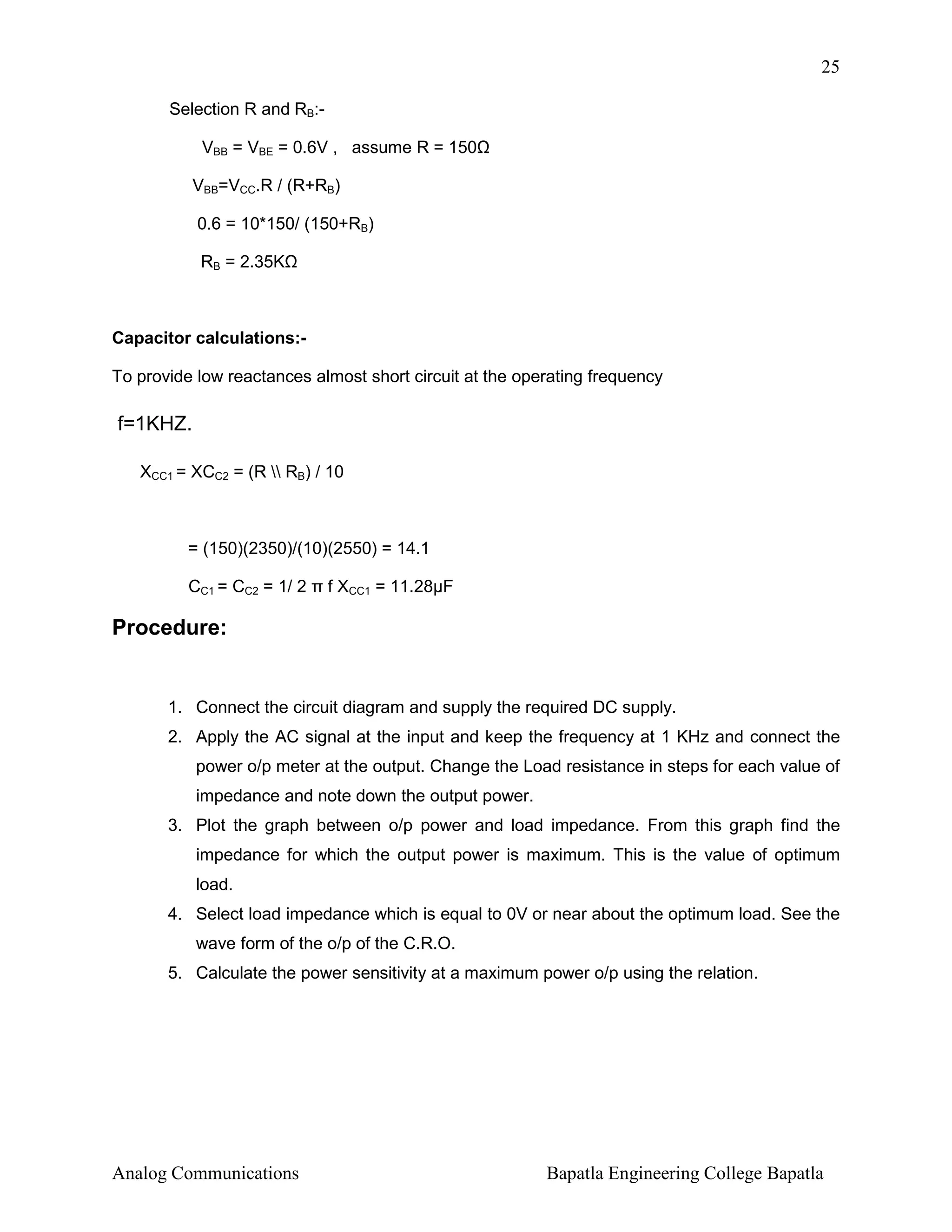 25
Selection R and RB:VBB = VBE = 0.6V , assume R = 150
VBB=VCC.R / (R+RB)
0.6 = 10*150/ (150+RB)
RB = 2.35K

Capacitor calculations:To provide low reactances almost short circuit at the operating frequency

f=1KHZ.
XCC1 = XCC2 = (R  RB) / 10

= (150)(2350)/(10)(2550) = 14.1
CC1 = CC2 = 1/ 2 π f XCC1 = 11.28µF

Procedure:

1. Connect the circuit diagram and supply the required DC supply.
2. Apply the AC signal at the input and keep the frequency at 1 KHz and connect the
power o/p meter at the output. Change the Load resistance in steps for each value of
impedance and note down the output power.
3. Plot the graph between o/p power and load impedance. From this graph find the
impedance for which the output power is maximum. This is the value of optimum
load.
4. Select load impedance which is equal to 0V or near about the optimum load. See the
wave form of the o/p of the C.R.O.
5. Calculate the power sensitivity at a maximum power o/p using the relation.

Analog Communications

Bapatla Engineering College Bapatla

 