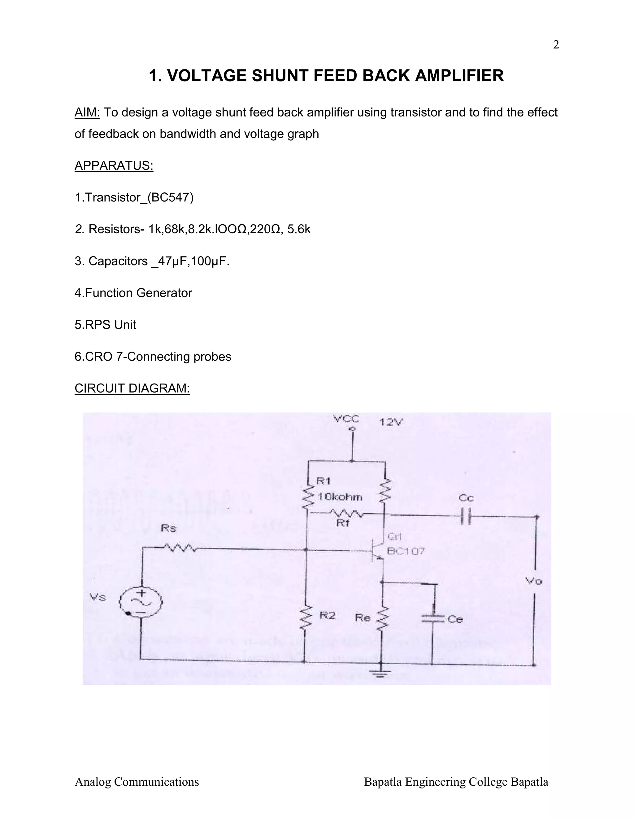 2

1. VOLTAGE SHUNT FEED BACK AMPLIFIER
AIM: To design a voltage shunt feed back amplifier using transistor and to find the effect
of feedback on bandwidth and voltage graph
APPARATUS:
1.Transistor_(BC547)
2. Resistors- 1k,68k,8.2k.lOO ,220 , 5.6k
3. Capacitors _47µF,100µF.
4.Function Generator
5.RPS Unit
6.CRO 7-Connecting probes
CIRCUIT DIAGRAM:

Analog Communications

Bapatla Engineering College Bapatla

 