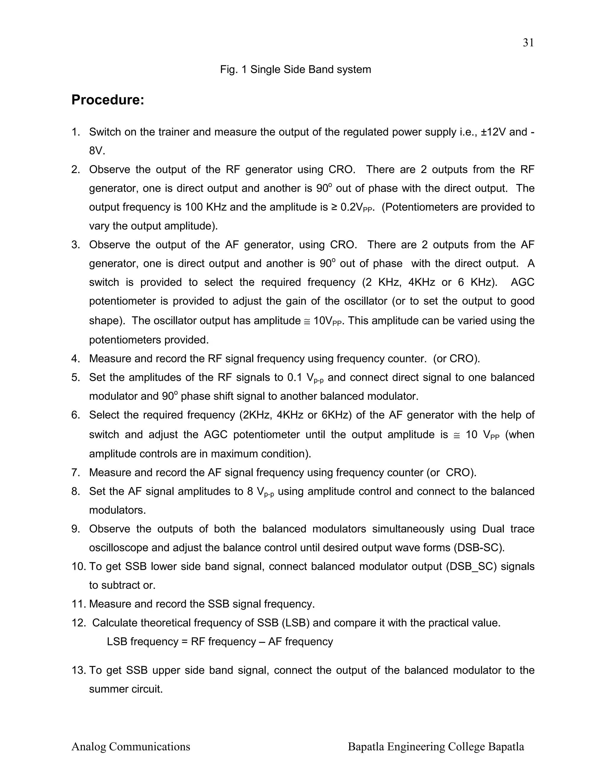 31
Fig. 1 Single Side Band system

Procedure:
1. Switch on the trainer and measure the output of the regulated power supply i.e., ±12V and 8V.
2. Observe the output of the RF generator using CRO. There are 2 outputs from the RF
generator, one is direct output and another is 90o out of phase with the direct output. The
output frequency is 100 KHz and the amplitude is ≥ 0.2VPP. (Potentiometers are provided to
vary the output amplitude).
3. Observe the output of the AF generator, using CRO. There are 2 outputs from the AF
generator, one is direct output and another is 90o out of phase with the direct output. A
switch is provided to select the required frequency (2 KHz, 4KHz or 6 KHz).

AGC

potentiometer is provided to adjust the gain of the oscillator (or to set the output to good
shape). The oscillator output has amplitude ≅ 10VPP. This amplitude can be varied using the
potentiometers provided.
4. Measure and record the RF signal frequency using frequency counter. (or CRO).
5. Set the amplitudes of the RF signals to 0.1 Vp-p and connect direct signal to one balanced
modulator and 90o phase shift signal to another balanced modulator.
6. Select the required frequency (2KHz, 4KHz or 6KHz) of the AF generator with the help of
switch and adjust the AGC potentiometer until the output amplitude is ≅ 10 VPP (when
amplitude controls are in maximum condition).
7. Measure and record the AF signal frequency using frequency counter (or CRO).
8. Set the AF signal amplitudes to 8 Vp-p using amplitude control and connect to the balanced
modulators.
9. Observe the outputs of both the balanced modulators simultaneously using Dual trace
oscilloscope and adjust the balance control until desired output wave forms (DSB-SC).
10. To get SSB lower side band signal, connect balanced modulator output (DSB_SC) signals
to subtract or.
11. Measure and record the SSB signal frequency.
12. Calculate theoretical frequency of SSB (LSB) and compare it with the practical value.
LSB frequency = RF frequency – AF frequency
13. To get SSB upper side band signal, connect the output of the balanced modulator to the
summer circuit.

Analog Communications

Bapatla Engineering College Bapatla

 