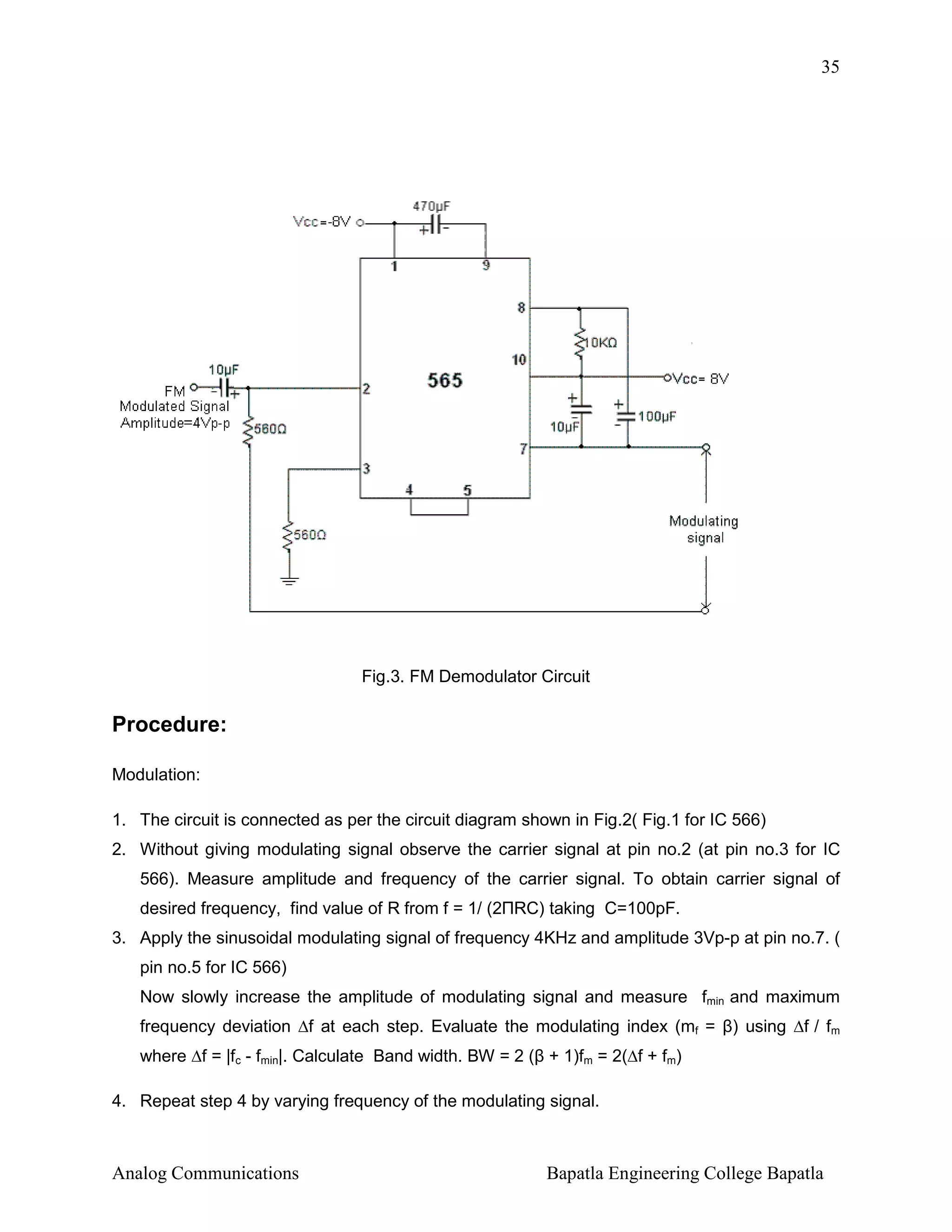 35

Fig.3. FM Demodulator Circuit

Procedure:
Modulation:
1. The circuit is connected as per the circuit diagram shown in Fig.2( Fig.1 for IC 566)
2. Without giving modulating signal observe the carrier signal at pin no.2 (at pin no.3 for IC
566). Measure amplitude and frequency of the carrier signal. To obtain carrier signal of
desired frequency, find value of R from f = 1/ (2ΠRC) taking C=100pF.
3. Apply the sinusoidal modulating signal of frequency 4KHz and amplitude 3Vp-p at pin no.7. (
pin no.5 for IC 566)
Now slowly increase the amplitude of modulating signal and measure fmin and maximum
frequency deviation ∆f at each step. Evaluate the modulating index (mf = β) using ∆f / fm
where ∆f = |fc - fmin|. Calculate Band width. BW = 2 (β + 1)fm = 2(∆f + fm)
4. Repeat step 4 by varying frequency of the modulating signal.

Analog Communications

Bapatla Engineering College Bapatla

 