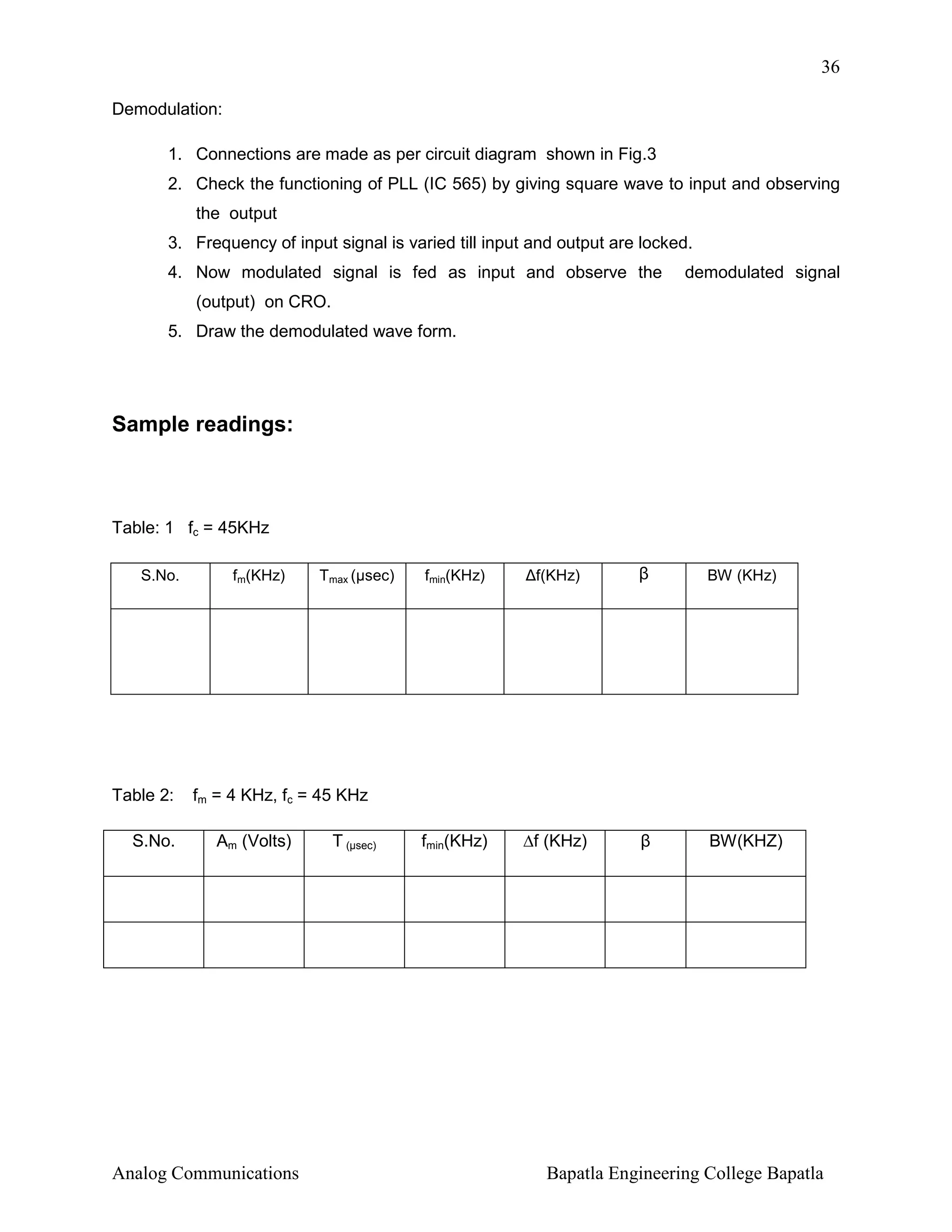 36
Demodulation:
1. Connections are made as per circuit diagram shown in Fig.3
2. Check the functioning of PLL (IC 565) by giving square wave to input and observing
the output
3. Frequency of input signal is varied till input and output are locked.
4. Now modulated signal is fed as input and observe the

demodulated signal

(output) on CRO.
5. Draw the demodulated wave form.

Sample readings:

Table: 1 fc = 45KHz
S.No.

Table 2:
S.No.

fm(KHz)

Tmax (µsec)

fmin(KHz)

∆f(KHz)

β

BW (KHz)

fmin(KHz)

∆f (KHz)

β

BW(KHZ)

fm = 4 KHz, fc = 45 KHz
Am (Volts)

Analog Communications

T (µsec)

Bapatla Engineering College Bapatla

 