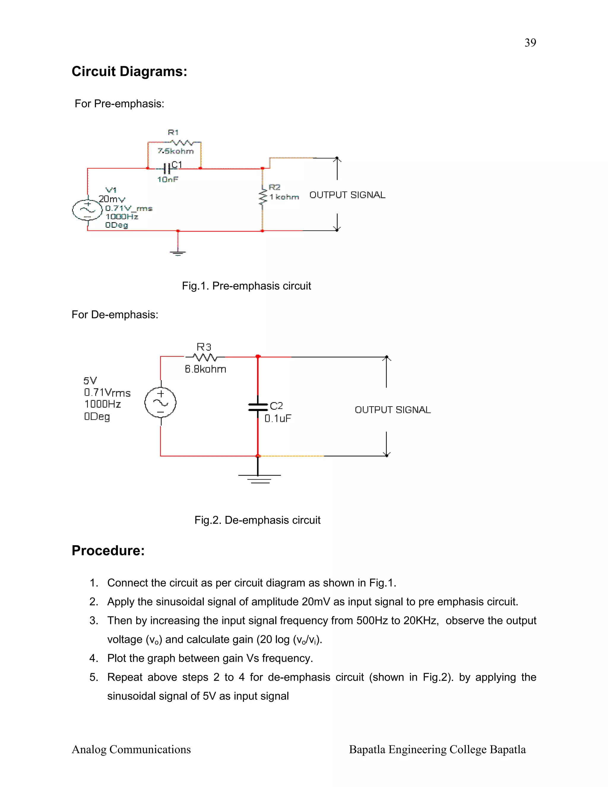 39

Circuit Diagrams:
For Pre-emphasis:

Fig.1. Pre-emphasis circuit
For De-emphasis:

Fig.2. De-emphasis circuit

Procedure:
1. Connect the circuit as per circuit diagram as shown in Fig.1.
2. Apply the sinusoidal signal of amplitude 20mV as input signal to pre emphasis circuit.
3. Then by increasing the input signal frequency from 500Hz to 20KHz, observe the output
voltage (vo) and calculate gain (20 log (vo/vi).
4. Plot the graph between gain Vs frequency.
5. Repeat above steps 2 to 4 for de-emphasis circuit (shown in Fig.2). by applying the
sinusoidal signal of 5V as input signal

Analog Communications

Bapatla Engineering College Bapatla

 
