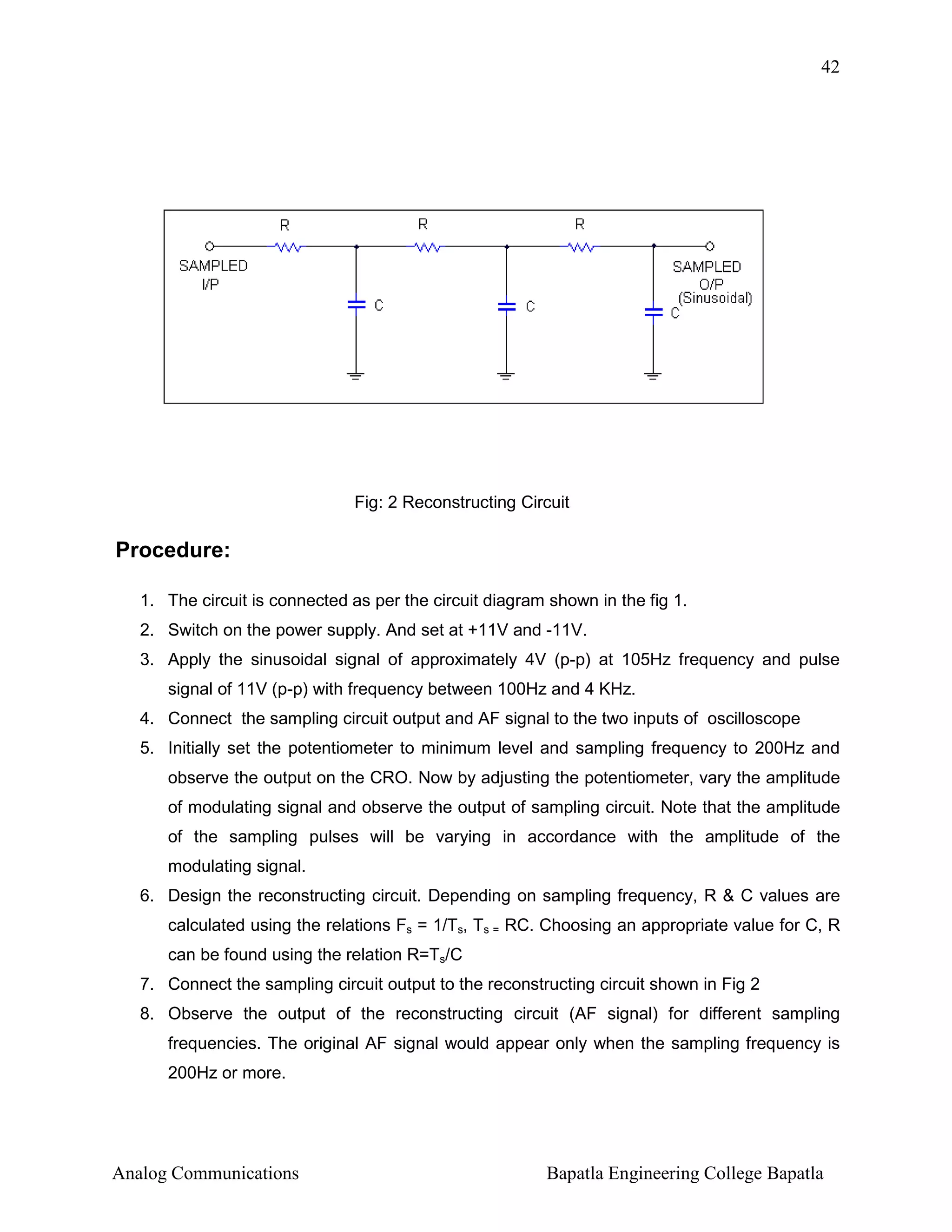42

Fig: 2 Reconstructing Circuit

Procedure:
1. The circuit is connected as per the circuit diagram shown in the fig 1.
2. Switch on the power supply. And set at +11V and -11V.
3. Apply the sinusoidal signal of approximately 4V (p-p) at 105Hz frequency and pulse
signal of 11V (p-p) with frequency between 100Hz and 4 KHz.
4. Connect the sampling circuit output and AF signal to the two inputs of oscilloscope
5. Initially set the potentiometer to minimum level and sampling frequency to 200Hz and
observe the output on the CRO. Now by adjusting the potentiometer, vary the amplitude
of modulating signal and observe the output of sampling circuit. Note that the amplitude
of the sampling pulses will be varying in accordance with the amplitude of the
modulating signal.
6. Design the reconstructing circuit. Depending on sampling frequency, R & C values are
calculated using the relations Fs = 1/Ts, Ts = RC. Choosing an appropriate value for C, R
can be found using the relation R=Ts/C
7. Connect the sampling circuit output to the reconstructing circuit shown in Fig 2
8. Observe the output of the reconstructing circuit (AF signal) for different sampling
frequencies. The original AF signal would appear only when the sampling frequency is
200Hz or more.

Analog Communications

Bapatla Engineering College Bapatla

 
