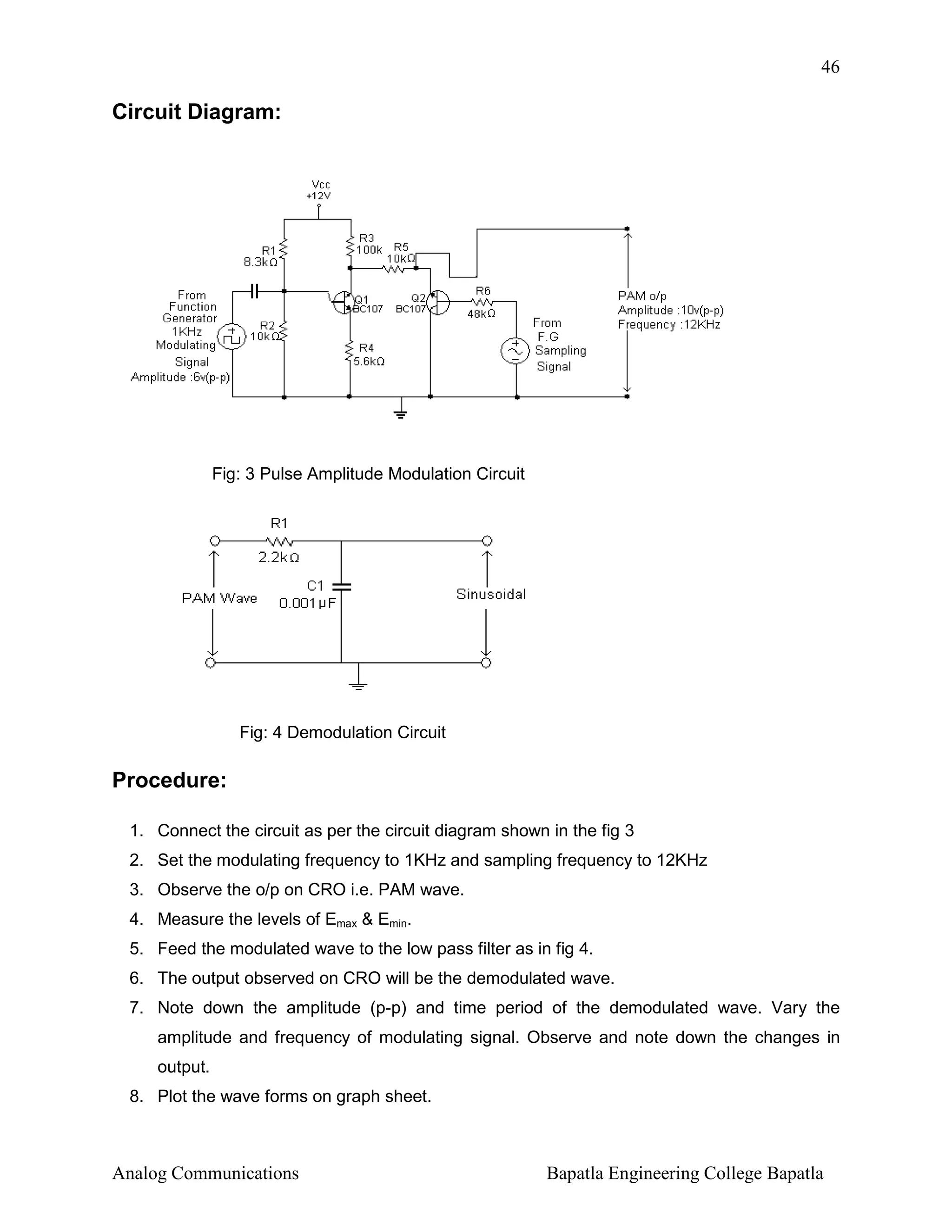 46

Circuit Diagram:

Fig: 3 Pulse Amplitude Modulation Circuit

Fig: 4 Demodulation Circuit

Procedure:
1. Connect the circuit as per the circuit diagram shown in the fig 3
2. Set the modulating frequency to 1KHz and sampling frequency to 12KHz
3. Observe the o/p on CRO i.e. PAM wave.
4. Measure the levels of Emax & Emin.
5. Feed the modulated wave to the low pass filter as in fig 4.
6. The output observed on CRO will be the demodulated wave.
7. Note down the amplitude (p-p) and time period of the demodulated wave. Vary the
amplitude and frequency of modulating signal. Observe and note down the changes in
output.
8. Plot the wave forms on graph sheet.

Analog Communications

Bapatla Engineering College Bapatla

 