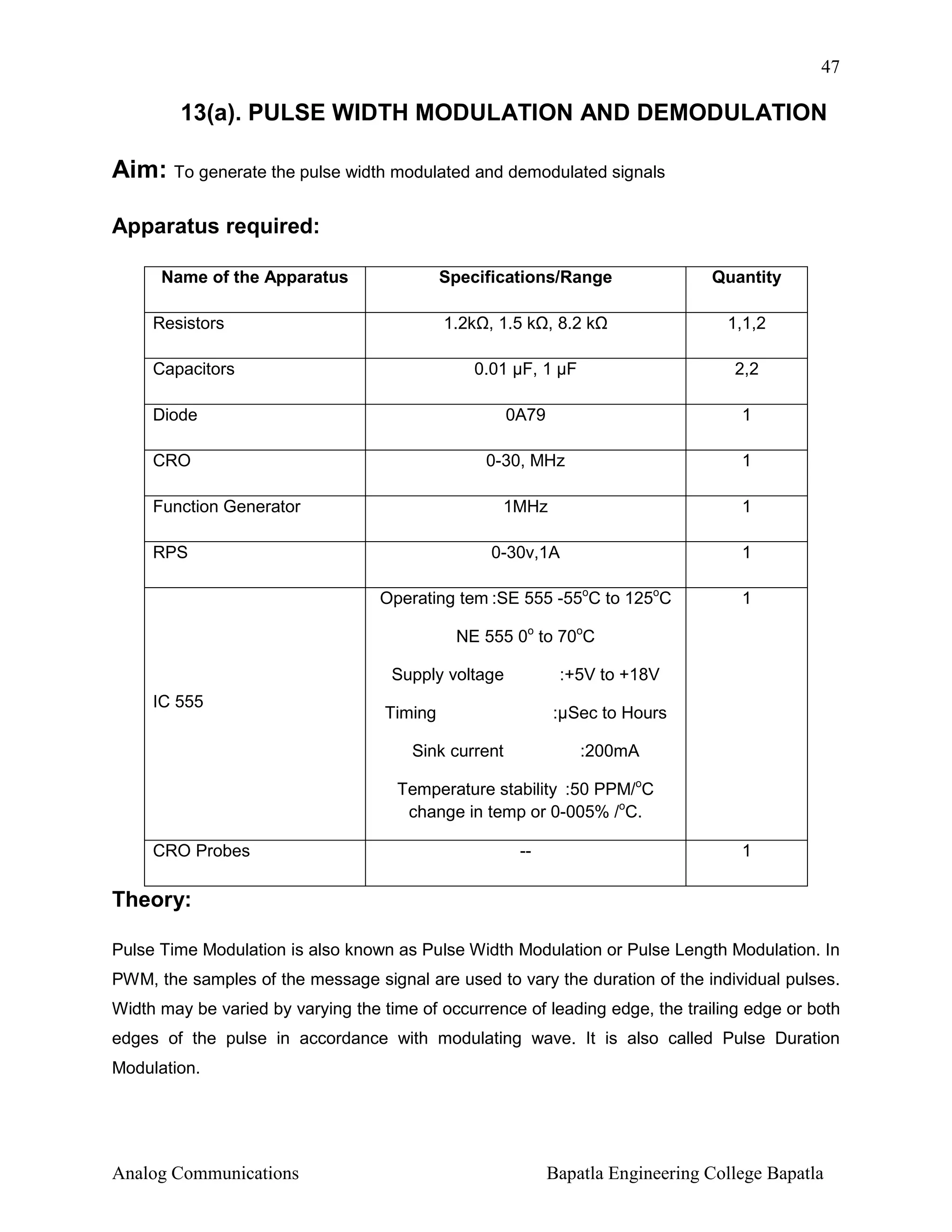 47

13(a). PULSE WIDTH MODULATION AND DEMODULATION

Aim: To generate the pulse width modulated and demodulated signals
Apparatus required:
Name of the Apparatus

Specifications/Range

Resistors

1.2k , 1.5 k , 8.2 k

Quantity
1,1,2

0.01 µF, 1 µF

2,2

Diode

0A79

1

CRO

0-30, MHz

1

1MHz

1

0-30v,1A

1

Operating tem :SE 555 -55oC to 125oC

1

Capacitors

Function Generator
RPS

NE 555 0o to 70oC
Supply voltage
IC 555

:+5V to +18V

Timing

:µSec to Hours

Sink current

:200mA

Temperature stability :50 PPM/oC
change in temp or 0-005% /oC.
CRO Probes

--

1

Theory:
Pulse Time Modulation is also known as Pulse Width Modulation or Pulse Length Modulation. In
PWM, the samples of the message signal are used to vary the duration of the individual pulses.
Width may be varied by varying the time of occurrence of leading edge, the trailing edge or both
edges of the pulse in accordance with modulating wave. It is also called Pulse Duration
Modulation.

Analog Communications

Bapatla Engineering College Bapatla

 