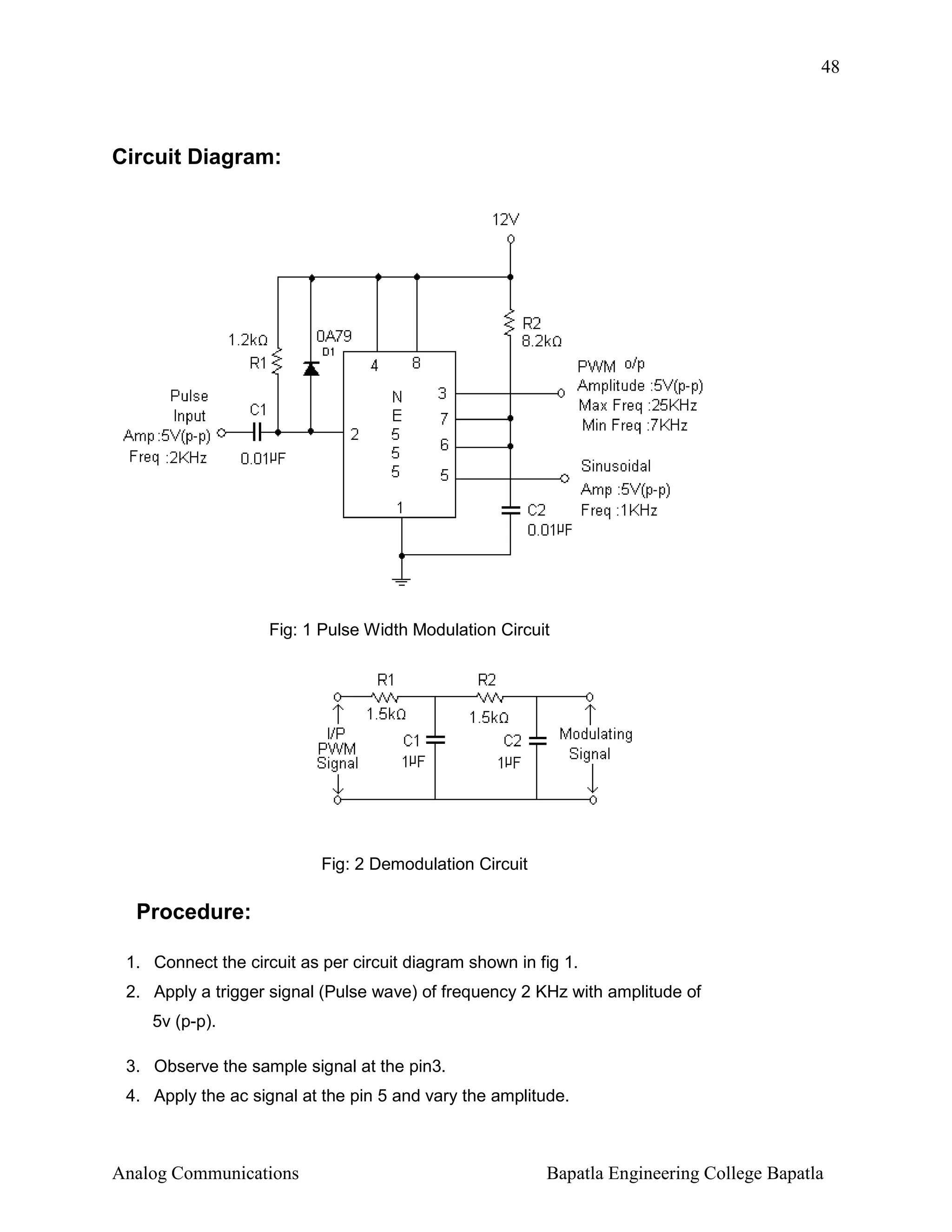 48

Circuit Diagram:

Fig: 1 Pulse Width Modulation Circuit

Fig: 2 Demodulation Circuit

Procedure:
1. Connect the circuit as per circuit diagram shown in fig 1.
2. Apply a trigger signal (Pulse wave) of frequency 2 KHz with amplitude of
5v (p-p).
3. Observe the sample signal at the pin3.
4. Apply the ac signal at the pin 5 and vary the amplitude.

Analog Communications

Bapatla Engineering College Bapatla

 