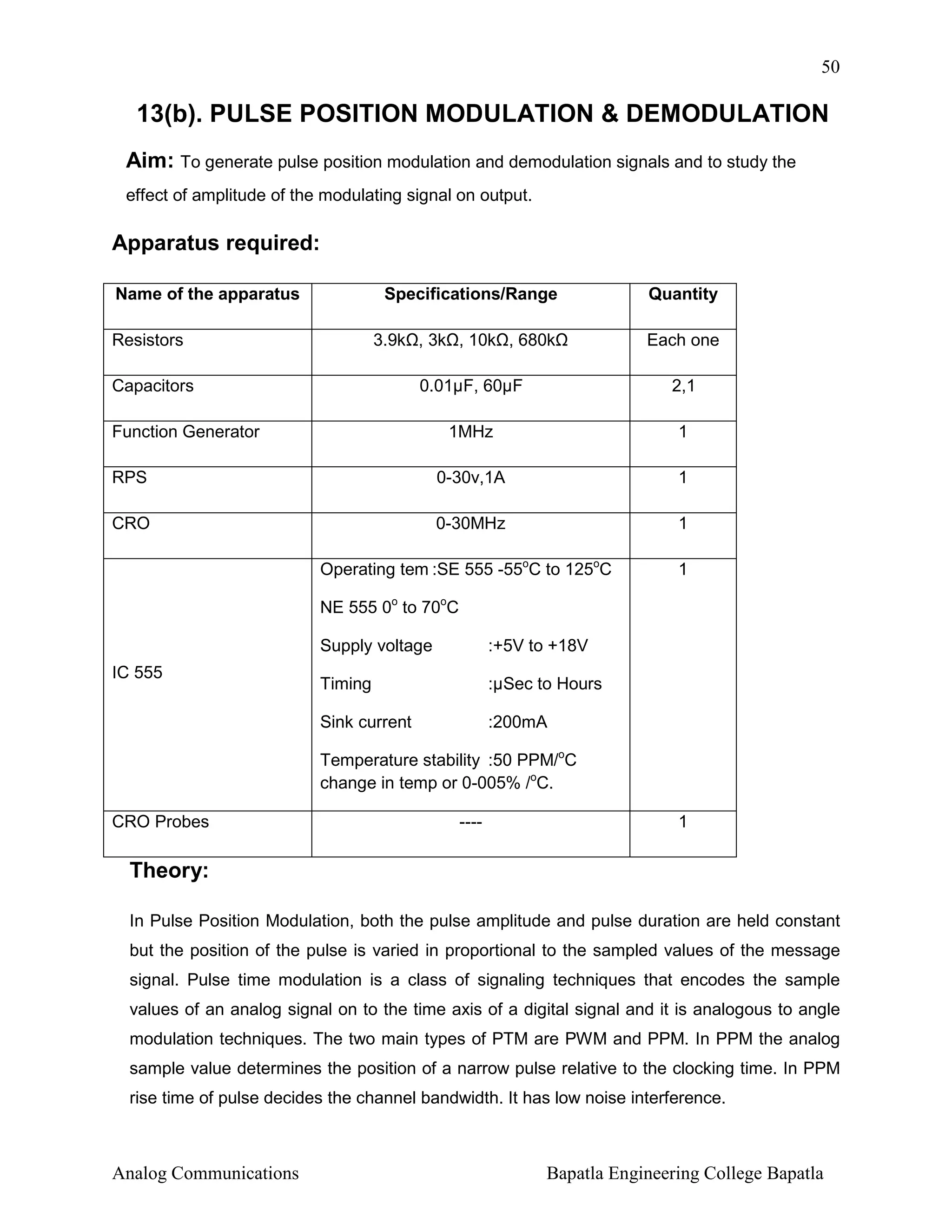 50

13(b). PULSE POSITION MODULATION & DEMODULATION
Aim: To generate pulse position modulation and demodulation signals and to study the
effect of amplitude of the modulating signal on output.

Apparatus required:
Name of the apparatus

Specifications/Range
3.9k , 3k , 10k , 680k

Resistors

Quantity
Each one

Capacitors

0.01µF, 60µF

2,1

1MHz

1

RPS

0-30v,1A

1

CRO

0-30MHz

1

Operating tem :SE 555 -55oC to 125oC

1

Function Generator

NE 555 0o to 70oC
Supply voltage
Timing

:µSec to Hours

Sink current

IC 555

:+5V to +18V

:200mA

Temperature stability :50 PPM/oC
change in temp or 0-005% /oC.
CRO Probes

----

1

Theory:
In Pulse Position Modulation, both the pulse amplitude and pulse duration are held constant
but the position of the pulse is varied in proportional to the sampled values of the message
signal. Pulse time modulation is a class of signaling techniques that encodes the sample
values of an analog signal on to the time axis of a digital signal and it is analogous to angle
modulation techniques. The two main types of PTM are PWM and PPM. In PPM the analog
sample value determines the position of a narrow pulse relative to the clocking time. In PPM
rise time of pulse decides the channel bandwidth. It has low noise interference.

Analog Communications

Bapatla Engineering College Bapatla

 