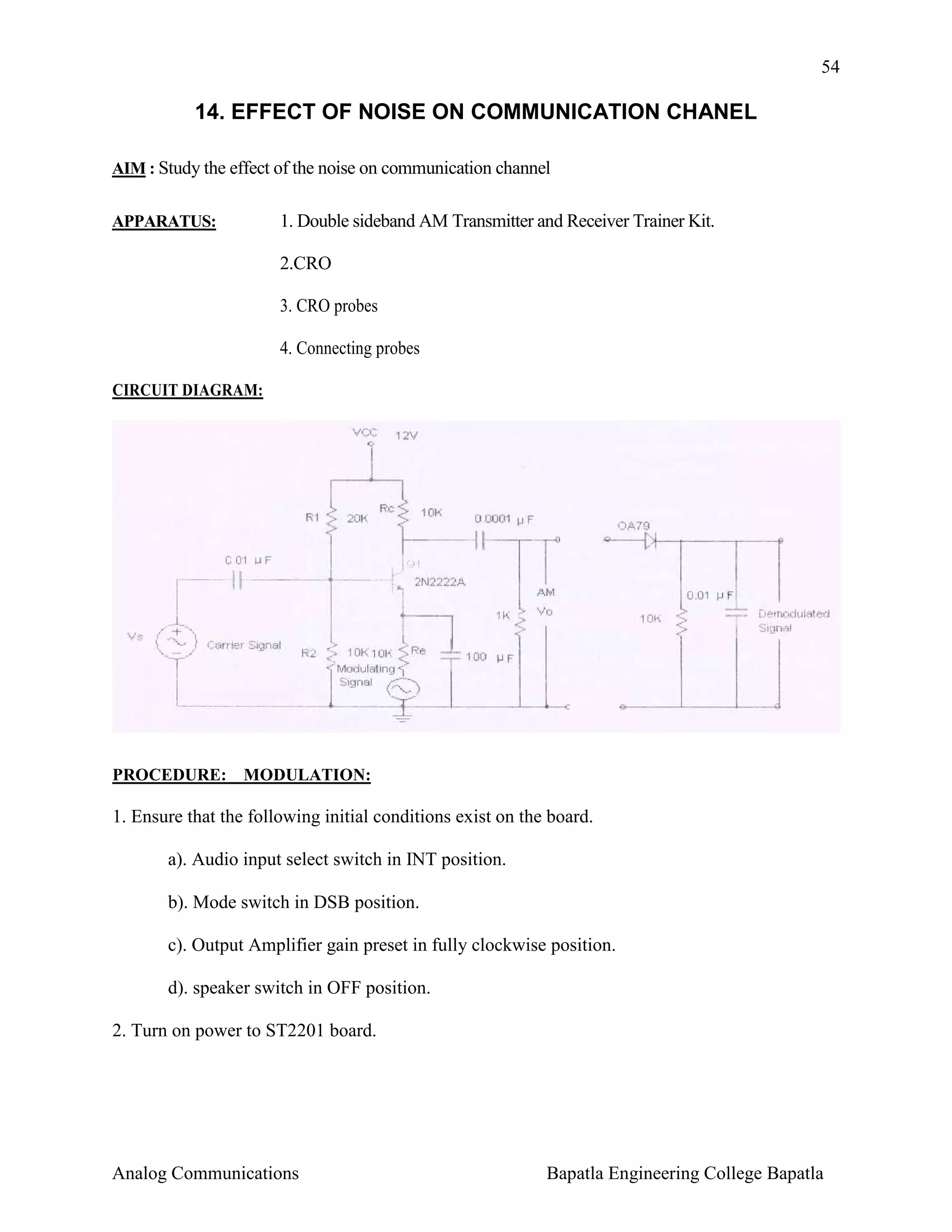 54

14. EFFECT OF NOISE ON COMMUNICATION CHANEL
AIM : Study the effect of the noise on communication channel
APPARATUS:

1. Double sideband AM Transmitter and Receiver Trainer Kit.
2.CRO
3. CRO probes
4. Connecting probes

CIRCUIT DIAGRAM:

PROCEDURE: MODULATION:

1. Ensure that the following initial conditions exist on the board.
a). Audio input select switch in INT position.
b). Mode switch in DSB position.
c). Output Amplifier gain preset in fully clockwise position.
d). speaker switch in OFF position.
2. Turn on power to ST2201 board.

Analog Communications

Bapatla Engineering College Bapatla

 