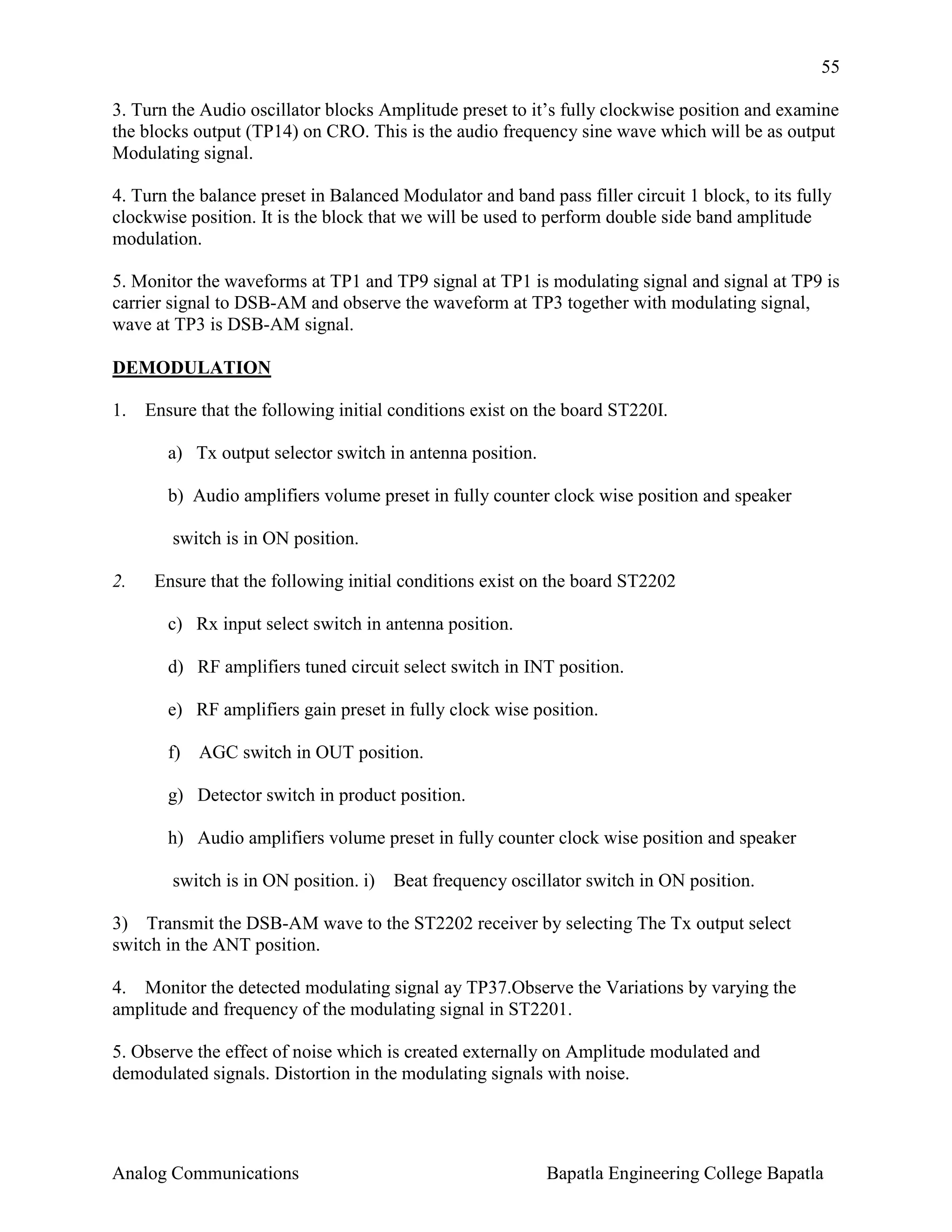 55
3. Turn the Audio oscillator blocks Amplitude preset to it’s fully clockwise position and examine
the blocks output (TP14) on CRO. This is the audio frequency sine wave which will be as output
Modulating signal.
4. Turn the balance preset in Balanced Modulator and band pass filler circuit 1 block, to its fully
clockwise position. It is the block that we will be used to perform double side band amplitude
modulation.
5. Monitor the waveforms at TP1 and TP9 signal at TP1 is modulating signal and signal at TP9 is
carrier signal to DSB-AM and observe the waveform at TP3 together with modulating signal,
wave at TP3 is DSB-AM signal.
DEMODULATION
1.

Ensure that the following initial conditions exist on the board ST220I.
a) Tx output selector switch in antenna position.
b) Audio amplifiers volume preset in fully counter clock wise position and speaker
switch is in ON position.

2.

Ensure that the following initial conditions exist on the board ST2202
c) Rx input select switch in antenna position.
d) RF amplifiers tuned circuit select switch in INT position.
e) RF amplifiers gain preset in fully clock wise position.
f) AGC switch in OUT position.
g) Detector switch in product position.
h) Audio amplifiers volume preset in fully counter clock wise position and speaker
switch is in ON position. i) Beat frequency oscillator switch in ON position.

3) Transmit the DSB-AM wave to the ST2202 receiver by selecting The Tx output select
switch in the ANT position.
4. Monitor the detected modulating signal ay TP37.Observe the Variations by varying the
amplitude and frequency of the modulating signal in ST2201.
5. Observe the effect of noise which is created externally on Amplitude modulated and
demodulated signals. Distortion in the modulating signals with noise.

Analog Communications

Bapatla Engineering College Bapatla

 