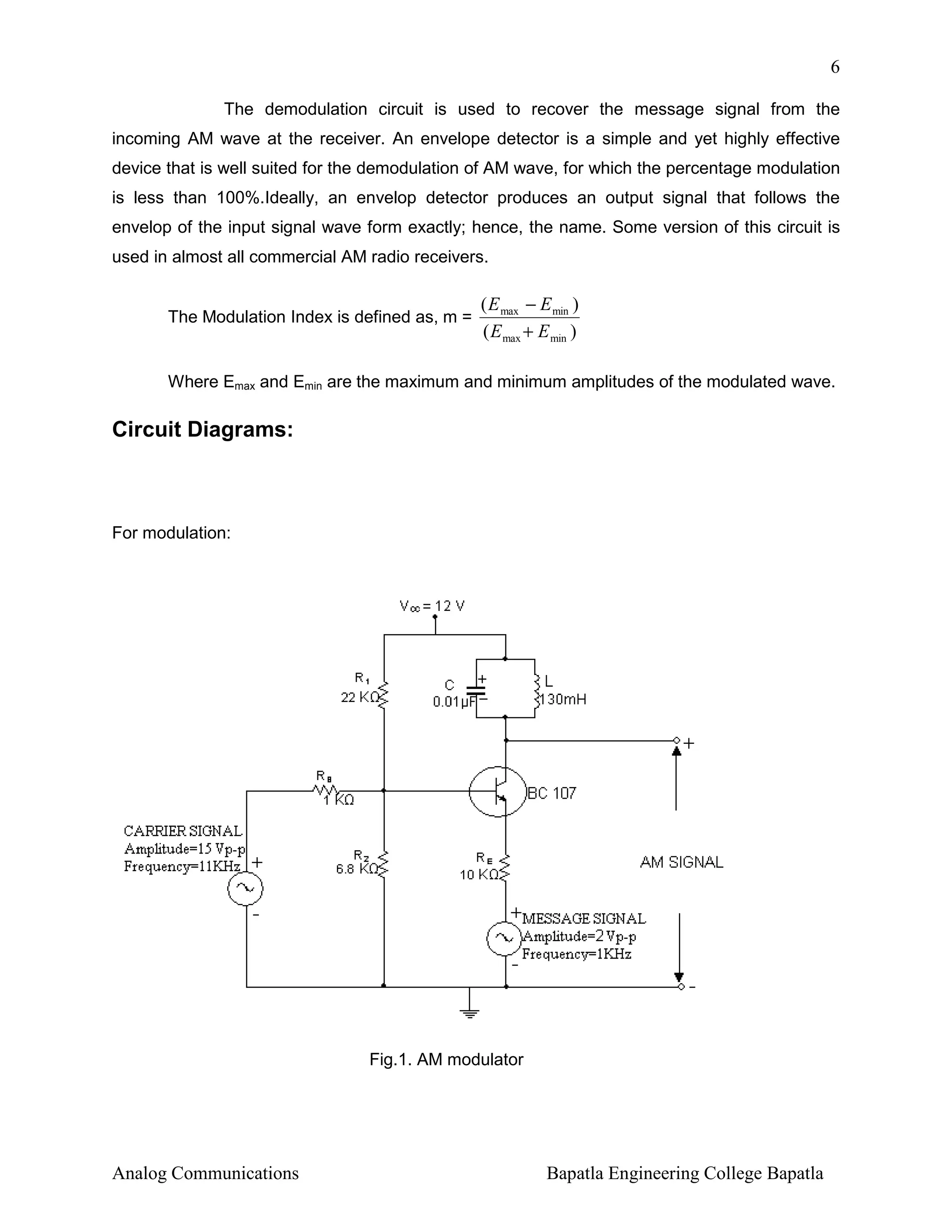 6
The demodulation circuit is used to recover the message signal from the
incoming AM wave at the receiver. An envelope detector is a simple and yet highly effective
device that is well suited for the demodulation of AM wave, for which the percentage modulation
is less than 100%.Ideally, an envelop detector produces an output signal that follows the
envelop of the input signal wave form exactly; hence, the name. Some version of this circuit is
used in almost all commercial AM radio receivers.

The Modulation Index is defined as, m =

( E max − E min )
( E max + E min )

Where Emax and Emin are the maximum and minimum amplitudes of the modulated wave.

Circuit Diagrams:

For modulation:

Fig.1. AM modulator

Analog Communications

Bapatla Engineering College Bapatla

 