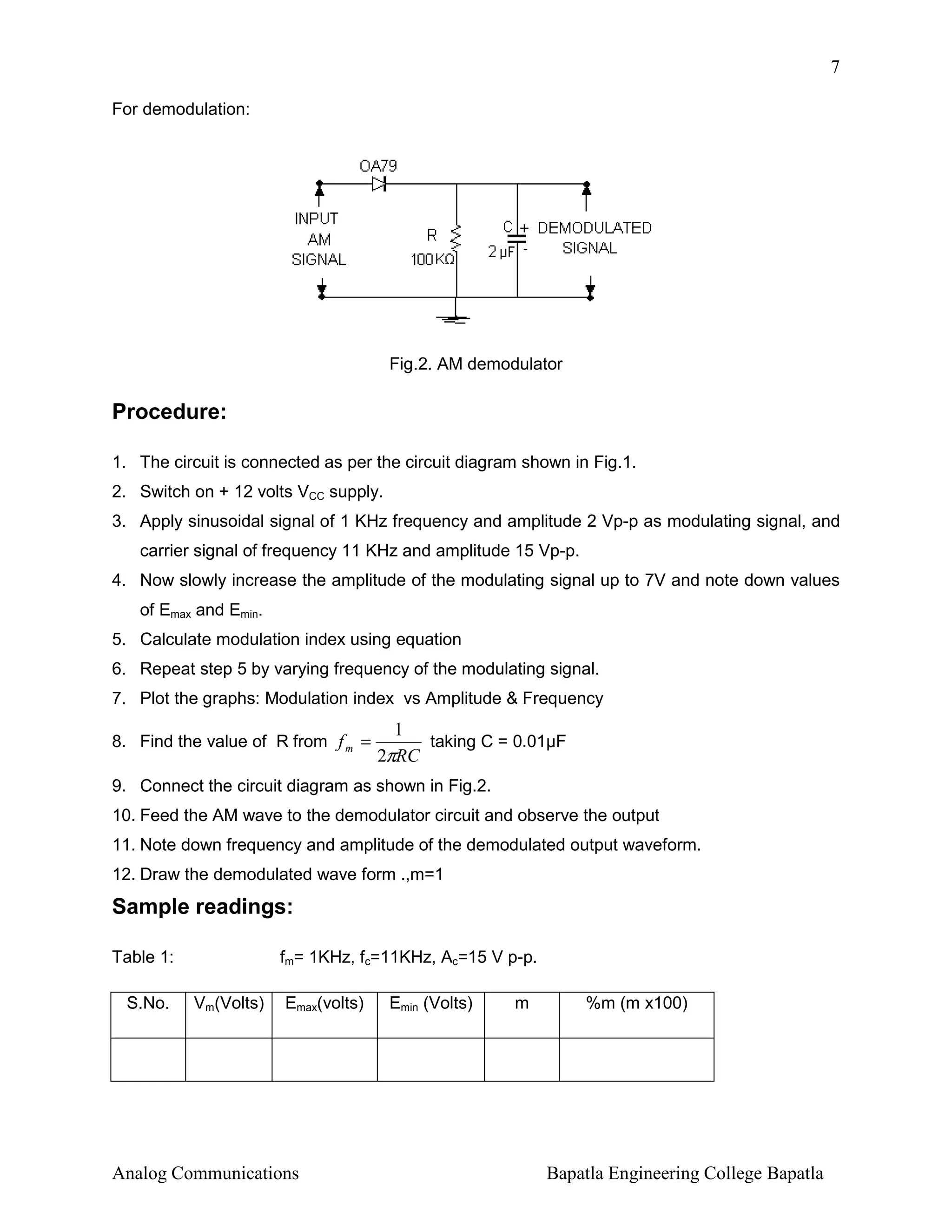7
For demodulation:

Fig.2. AM demodulator

Procedure:
1. The circuit is connected as per the circuit diagram shown in Fig.1.
2. Switch on + 12 volts VCC supply.
3. Apply sinusoidal signal of 1 KHz frequency and amplitude 2 Vp-p as modulating signal, and
carrier signal of frequency 11 KHz and amplitude 15 Vp-p.
4. Now slowly increase the amplitude of the modulating signal up to 7V and note down values
of Emax and Emin.
5. Calculate modulation index using equation
6. Repeat step 5 by varying frequency of the modulating signal.
7. Plot the graphs: Modulation index vs Amplitude & Frequency
8. Find the value of R from f m =

1
taking C = 0.01µF
2πRC

9. Connect the circuit diagram as shown in Fig.2.
10. Feed the AM wave to the demodulator circuit and observe the output
11. Note down frequency and amplitude of the demodulated output waveform.
12. Draw the demodulated wave form .,m=1

Sample readings:
Table 1:
S.No.

fm= 1KHz, fc=11KHz, Ac=15 V p-p.
Vm(Volts)

Emax(volts)

Analog Communications

Emin (Volts)

m

%m (m x100)

Bapatla Engineering College Bapatla

 
