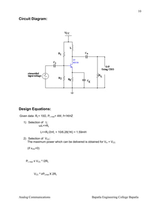 10

Circuit Diagram:

Design Equations:
Given data: RL= 10 , PL max= 4W, f=1KHZ
1) Selection of L:
ωL>>RL
L>>RL/2πfL = 10/6.28(1K) = 1.59mH
2) Selection of VCC:
The maximum power which can be delivered is obtained for Vm = VCC
(if vmin=0)

PL max ≤ VCC ² /2RL

VCC ² ≥PLmax X 2RL

Analog Communications

Bapatla Engineering College Bapatla

 