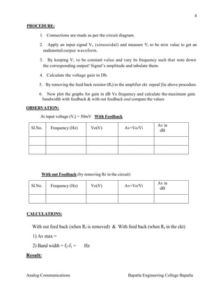 4
PROCEDURE:
1. Connections are made as per the circuit diagram.
2.

Apply an input signal V s (sinusoidal) and measure Vi to be min value to get an
undistorted output waveform.

3. By keeping V i to be constant value and vary its frequency such that note down
the corresponding output! Signal’s amplitude and tabulate them.
4. Calculate the voltage gain in Db.
5. By removing the feed back resistor (Rf) in the amplifier ckt .repeal [lie above procedure.
6. Now plot the graphs for gain in dB Vs frequency and calculate the-maximum gain
bandwidth with feedback & with out feedback and compare the values
OBSERVATION:
At input voltage (Vi) = 50mV With Feedback
Sl.No.

Frequency (Hz)

Vo(V)

Av=Vo/Vi

Av in
dB

With out Feedback (by removing Rr in the circuit)
Sl.No.

Frequency (Hz)

Vo(V)

Av=Vo/Vi

Av in
dB

CALCULATIONS:

With out feed back (when Rf is removed) & With feed back (when Rf in the ckt)
1) Av max =
2) Band width = f2-f1 =

Hz

Result:

Analog Communications

Bapatla Engineering College Bapatla

 