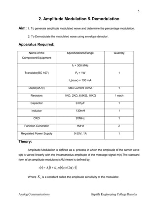5

2. Amplitude Modulation & Demodulation
Aim: 1. To generate amplitude modulated wave and determine the percentage modulation.
2. To Demodulate the modulated wave using envelope detector.

Apparatus Required:
Name of the

Specifications/Range

Quantity

Component/Equipment
fT = 300 MHz
Transistor(BC 107)

Pd = 1W

1

Ic(max) = 100 mA
Diode(0A79)
Resistors

Max Current 35mA
1K , 2K , 6.8K , 10K

1
1 each

Capacitor

0.01µF

1

Inductor

130mH

1

CRO

20MHz

1

Function Generator

1MHz

2

Regulated Power Supply

0-30V, 1A

1

Theory:
Amplitude Modulation is defined as a process in which the amplitude of the carrier wave
c(t) is varied linearly with the instantaneous amplitude of the message signal m(t).The standard
form of an amplitude modulated (AM) wave is defined by

s (t ) = Ac [1 + K a m(t ) cos(2πf c t )]
Where

K a is a constant called the amplitude sensitivity of the modulator.

Analog Communications

Bapatla Engineering College Bapatla

 