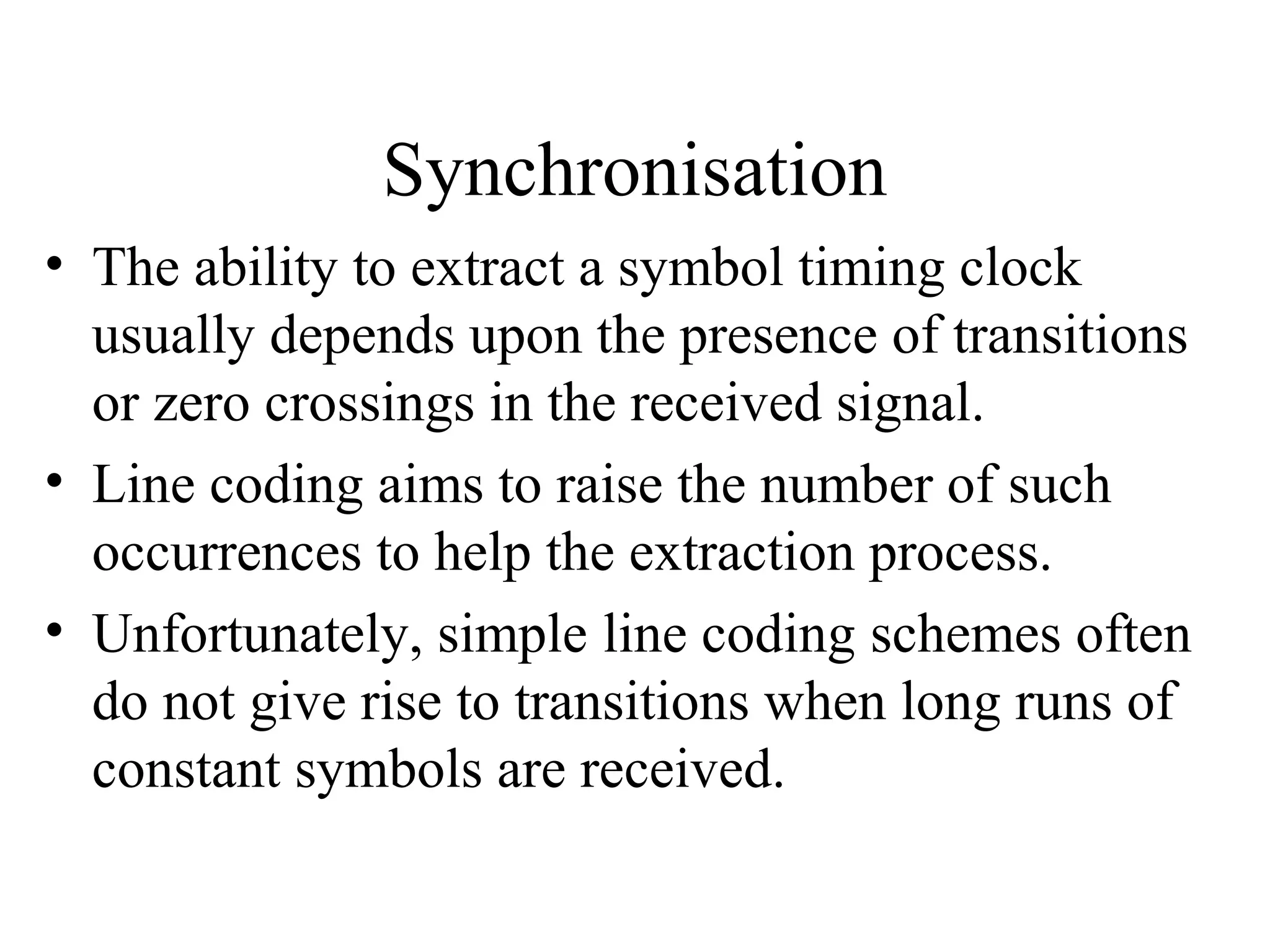 Synchronisation
• The ability to extract a symbol timing clock
usually depends upon the presence of transitions
or zero crossings in the received signal.
• Line coding aims to raise the number of such
occurrences to help the extraction process.
• Unfortunately, simple line coding schemes often
do not give rise to transitions when long runs of
constant symbols are received.

 