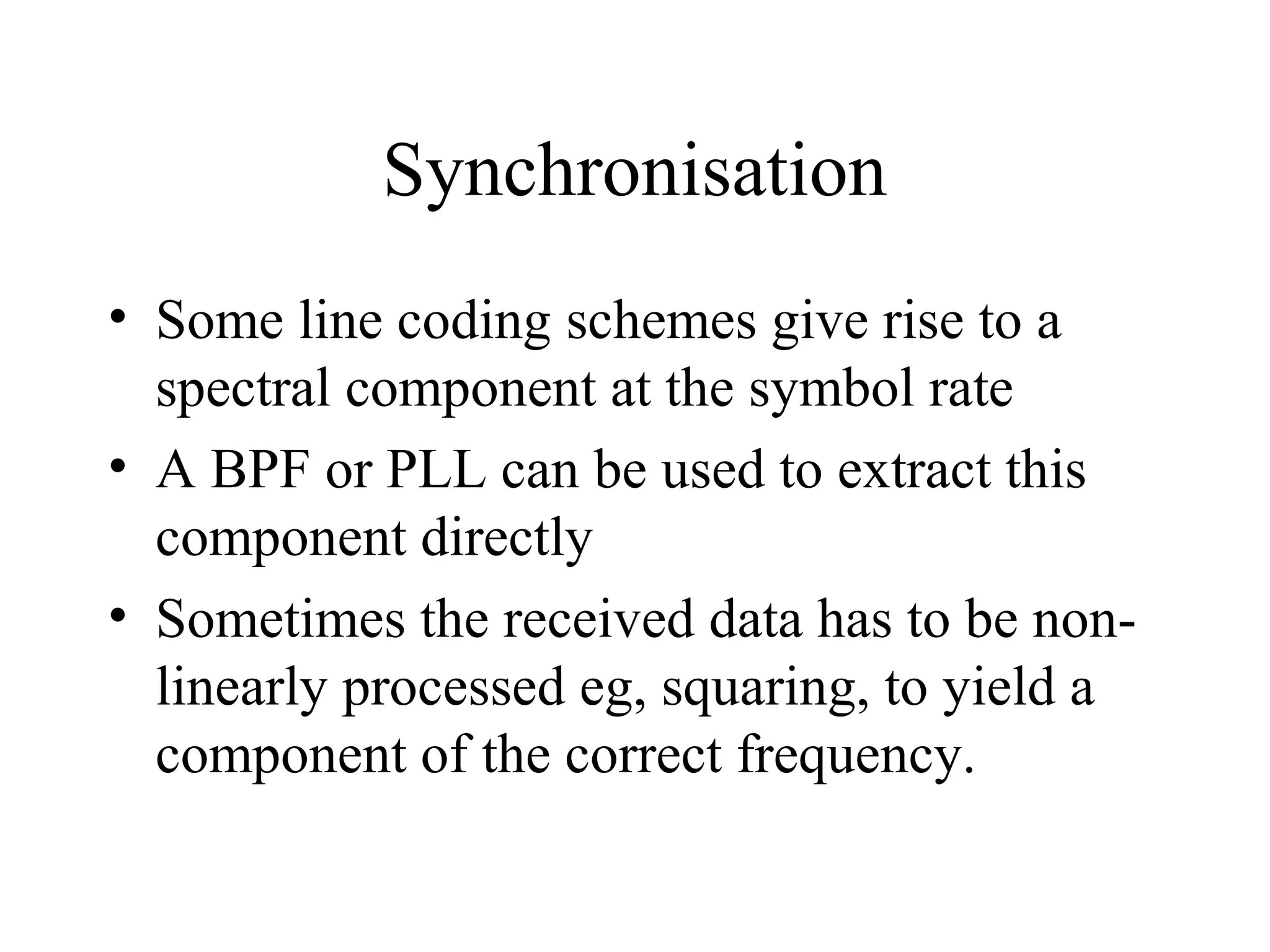 Synchronisation
• Some line coding schemes give rise to a
spectral component at the symbol rate
• A BPF or PLL can be used to extract this
component directly
• Sometimes the received data has to be nonlinearly processed eg, squaring, to yield a
component of the correct frequency.

 