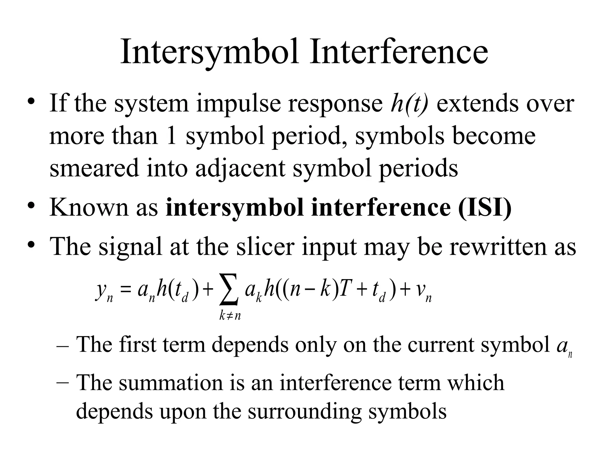 Intersymbol Interference
• If the system impulse response h(t) extends over
more than 1 symbol period, symbols become
smeared into adjacent symbol periods
• Known as intersymbol interference (ISI)
• The signal at the slicer input may be rewritten as
yn = an h(td ) + ∑ ak h((n − k )T + td ) + vn
k≠n

– The first term depends only on the current symbol an
– The summation is an interference term which
depends upon the surrounding symbols

 