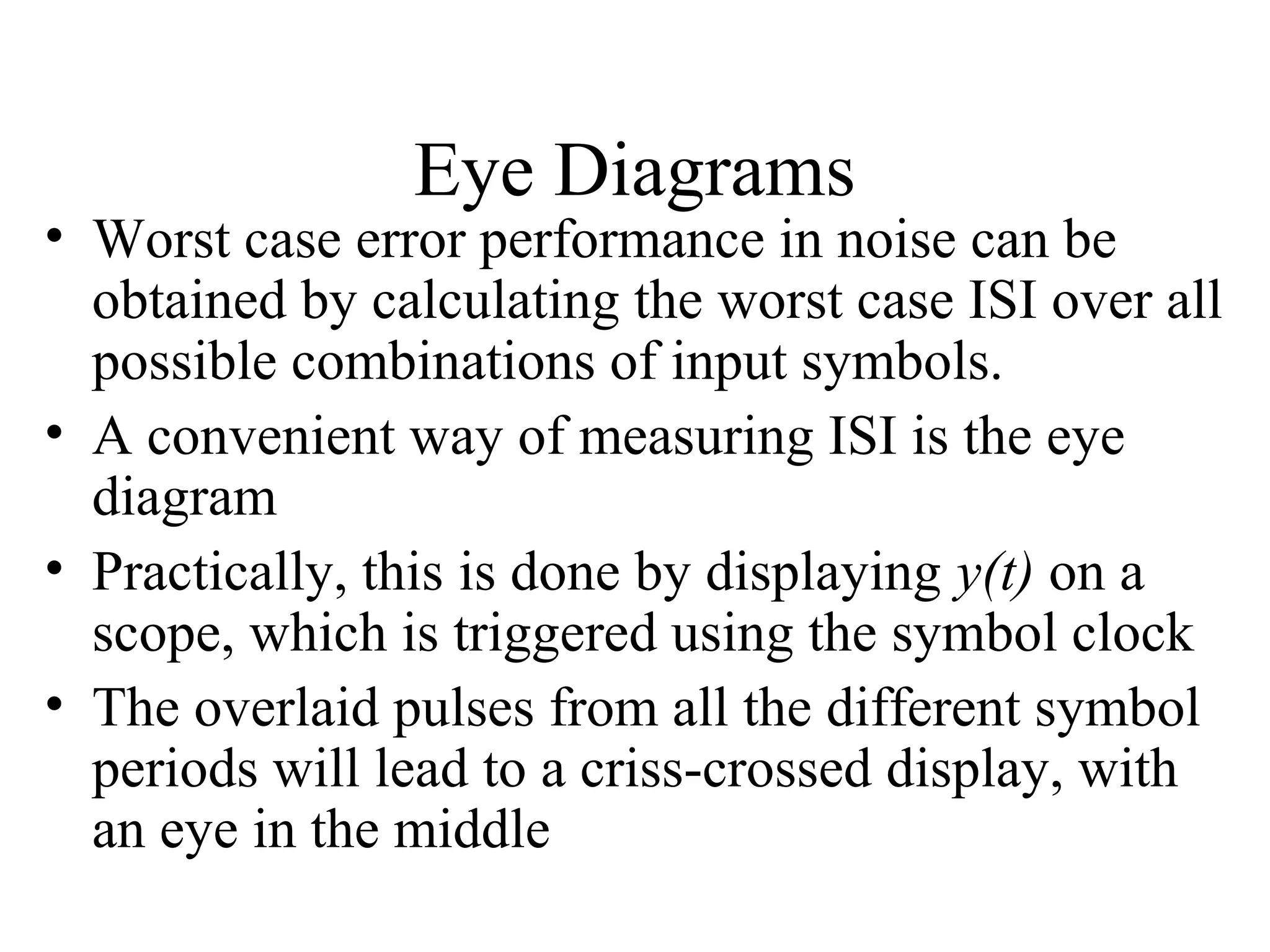 Eye Diagrams

• Worst case error performance in noise can be
obtained by calculating the worst case ISI over all
possible combinations of input symbols.
• A convenient way of measuring ISI is the eye
diagram
• Practically, this is done by displaying y(t) on a
scope, which is triggered using the symbol clock
• The overlaid pulses from all the different symbol
periods will lead to a criss-crossed display, with
an eye in the middle

 