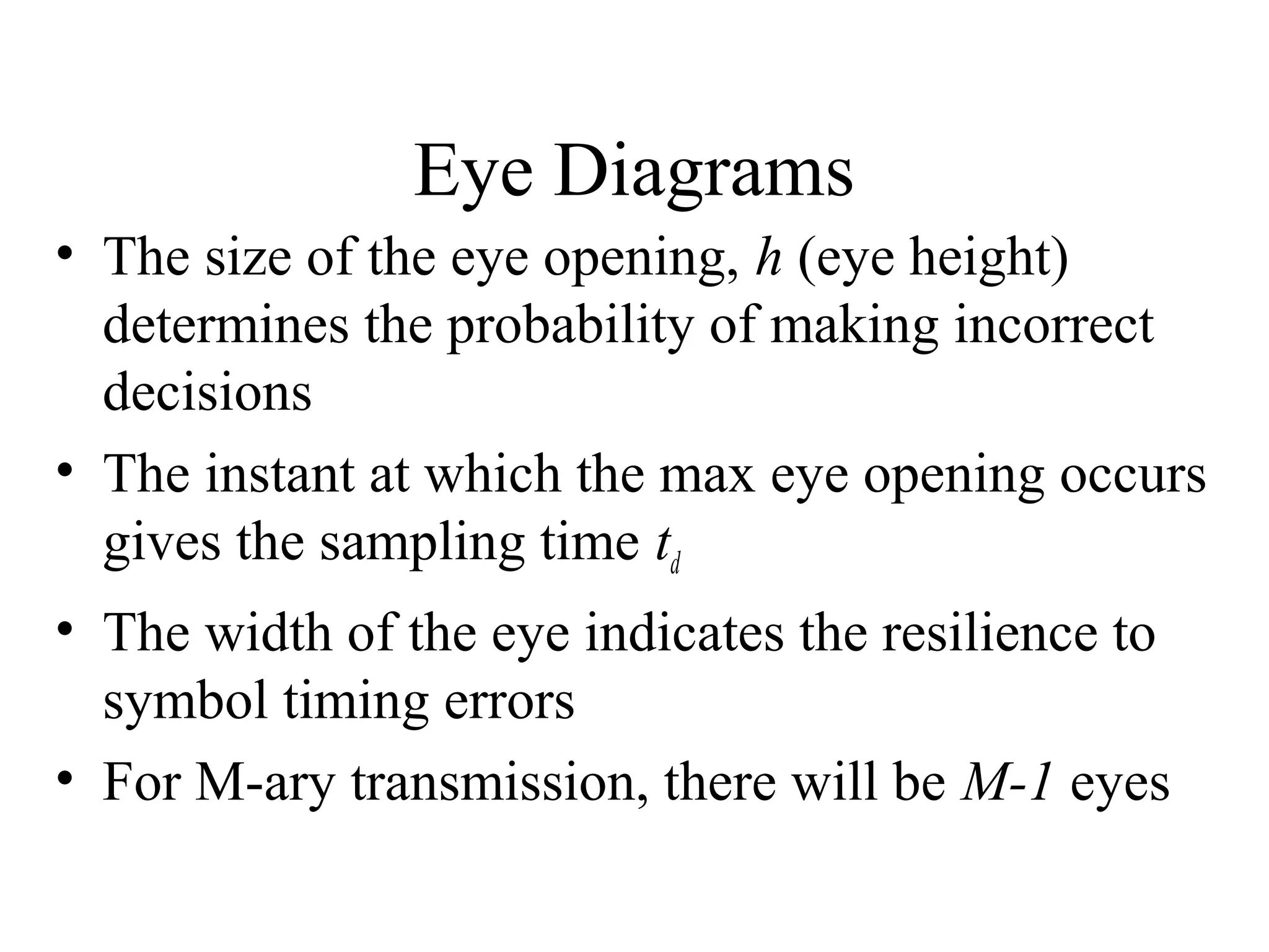 Eye Diagrams
• The size of the eye opening, h (eye height)
determines the probability of making incorrect
decisions
• The instant at which the max eye opening occurs
gives the sampling time td
• The width of the eye indicates the resilience to
symbol timing errors
• For M-ary transmission, there will be M-1 eyes

 