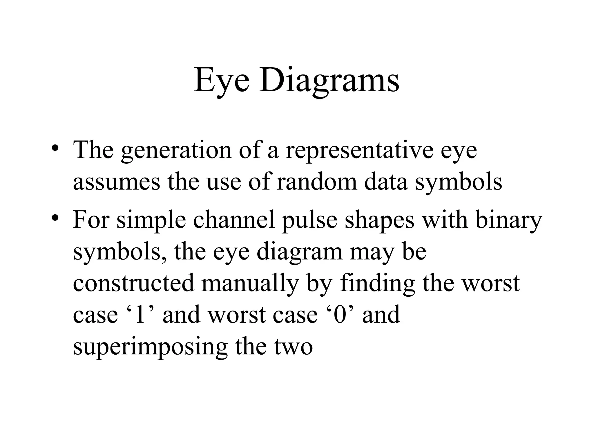Eye Diagrams
• The generation of a representative eye
assumes the use of random data symbols
• For simple channel pulse shapes with binary
symbols, the eye diagram may be
constructed manually by finding the worst
case ‘1’ and worst case ‘0’ and
superimposing the two

 