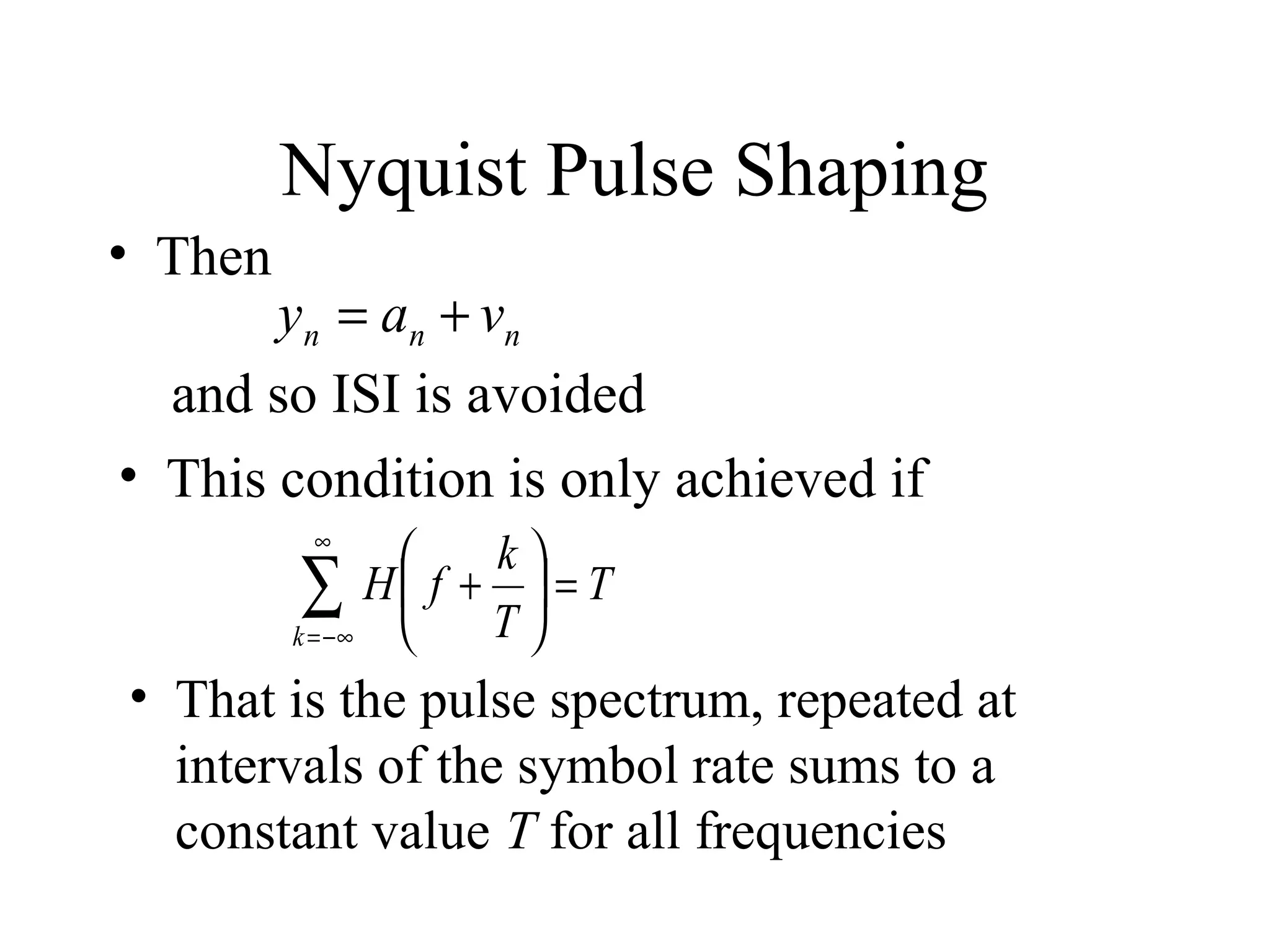Nyquist Pulse Shaping
• Then

y n = a n + vn
and so ISI is avoided
• This condition is only achieved if
∞

k

∑ H f + T  = T


k = −∞

• That is the pulse spectrum, repeated at
intervals of the symbol rate sums to a
constant value T for all frequencies

 