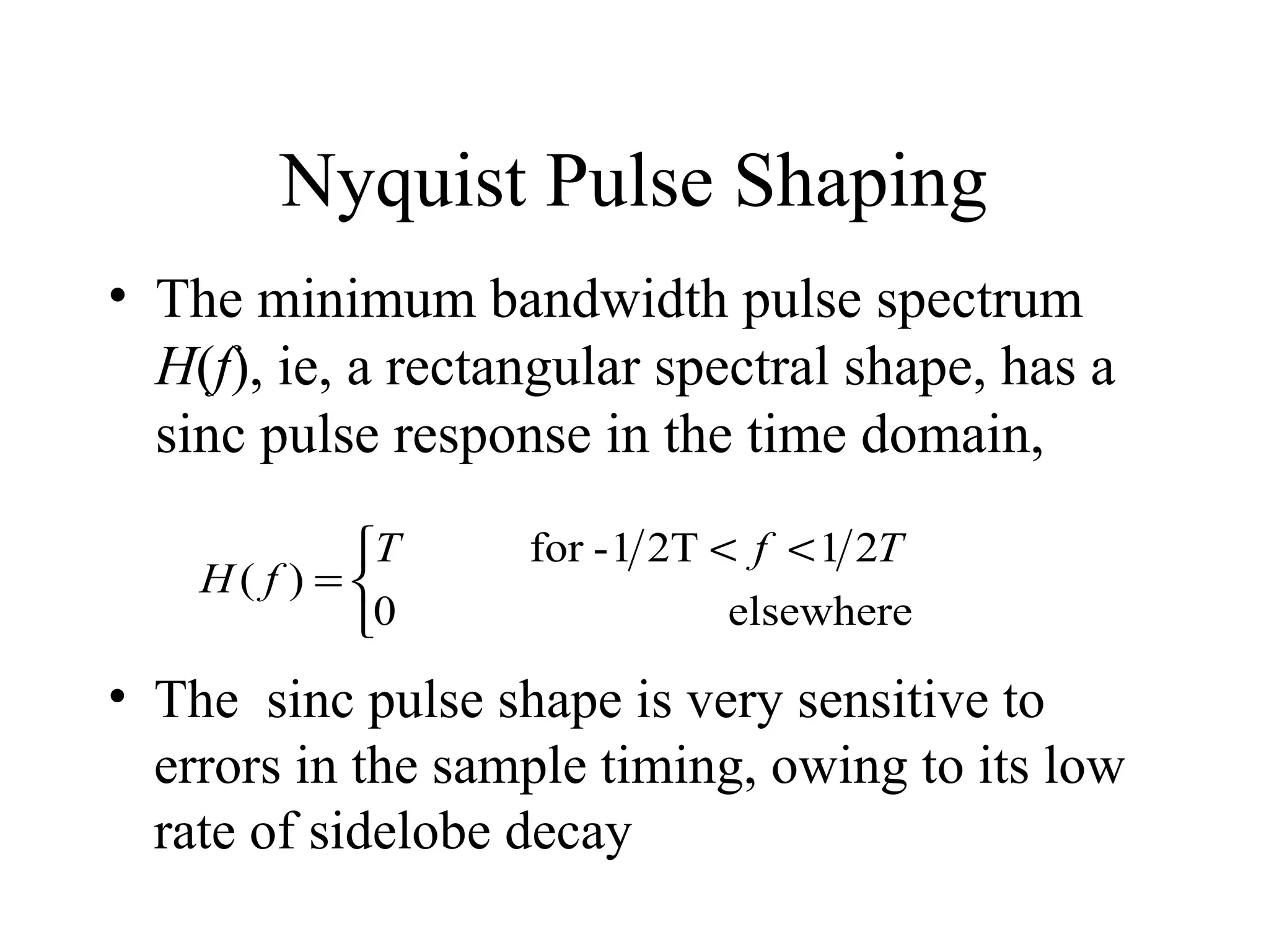 Nyquist Pulse Shaping
• The minimum bandwidth pulse spectrum
H(f), ie, a rectangular spectral shape, has a
sinc pulse response in the time domain,
T
H( f ) = 
0

for - 1 2T < f < 1 2T
elsewhere

• The sinc pulse shape is very sensitive to
errors in the sample timing, owing to its low
rate of sidelobe decay

 