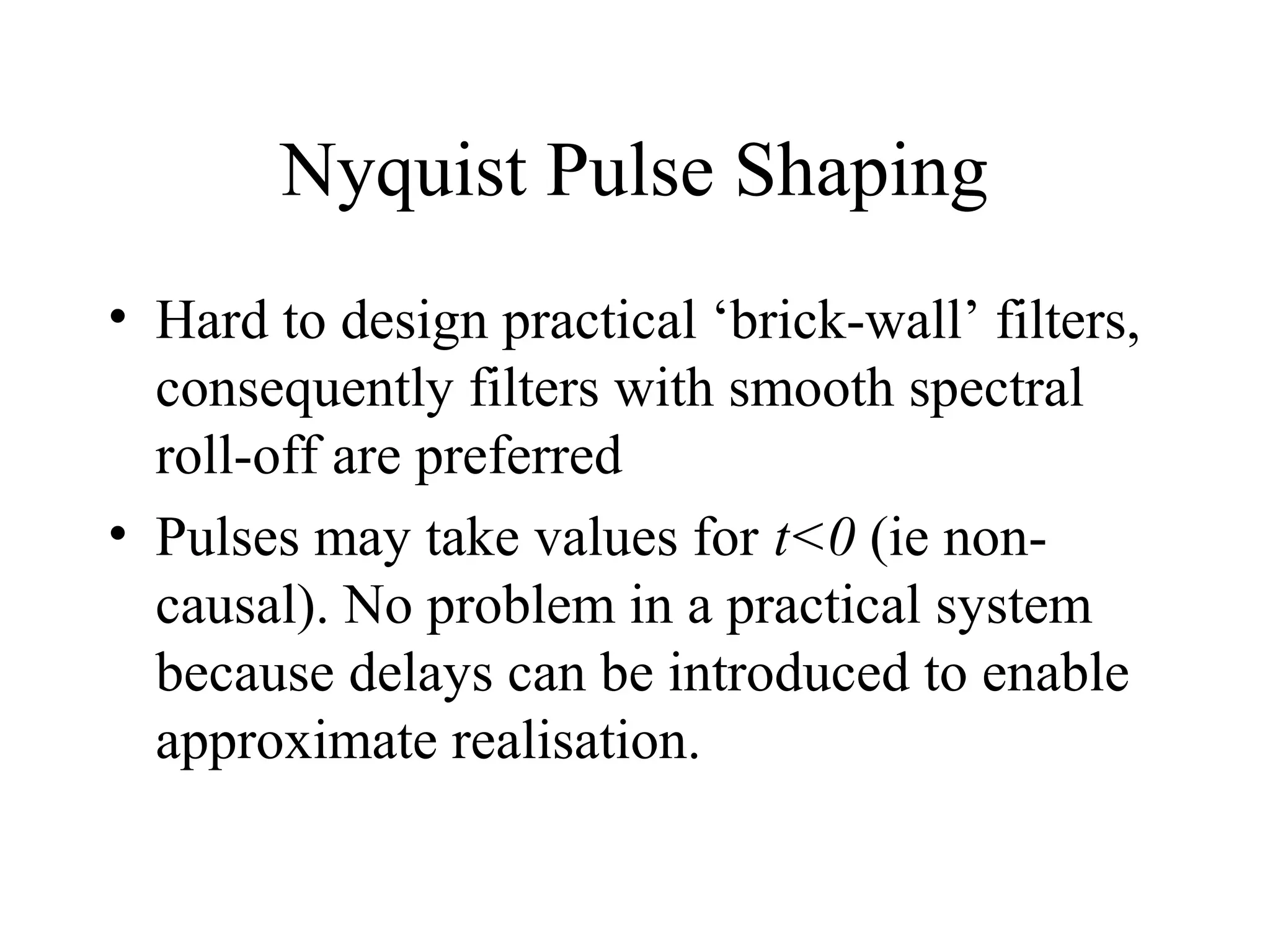Nyquist Pulse Shaping
• Hard to design practical ‘brick-wall’ filters,
consequently filters with smooth spectral
roll-off are preferred
• Pulses may take values for t<0 (ie noncausal). No problem in a practical system
because delays can be introduced to enable
approximate realisation.

 