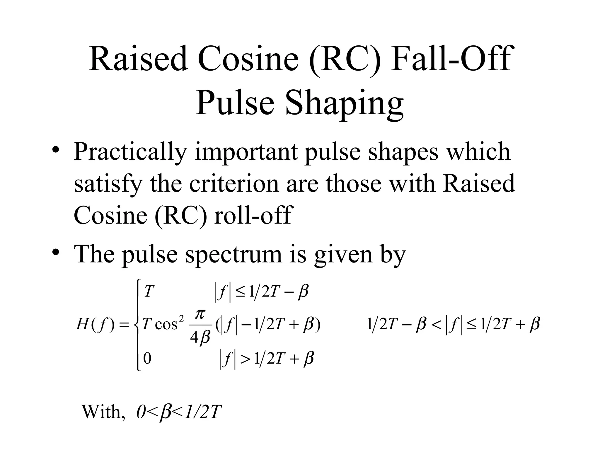 Raised Cosine (RC) Fall-Off
Pulse Shaping
• Practically important pulse shapes which
satisfy the criterion are those with Raised
Cosine (RC) roll-off
• The pulse spectrum is given by
T
f ≤ 1 2T − β

π

H ( f ) = T cos 2
( f − 1 2T + β )
4β

f > 1 2T + β
0


With, 0<β<1/2T

1 2T − β < f ≤ 1 2T + β

 