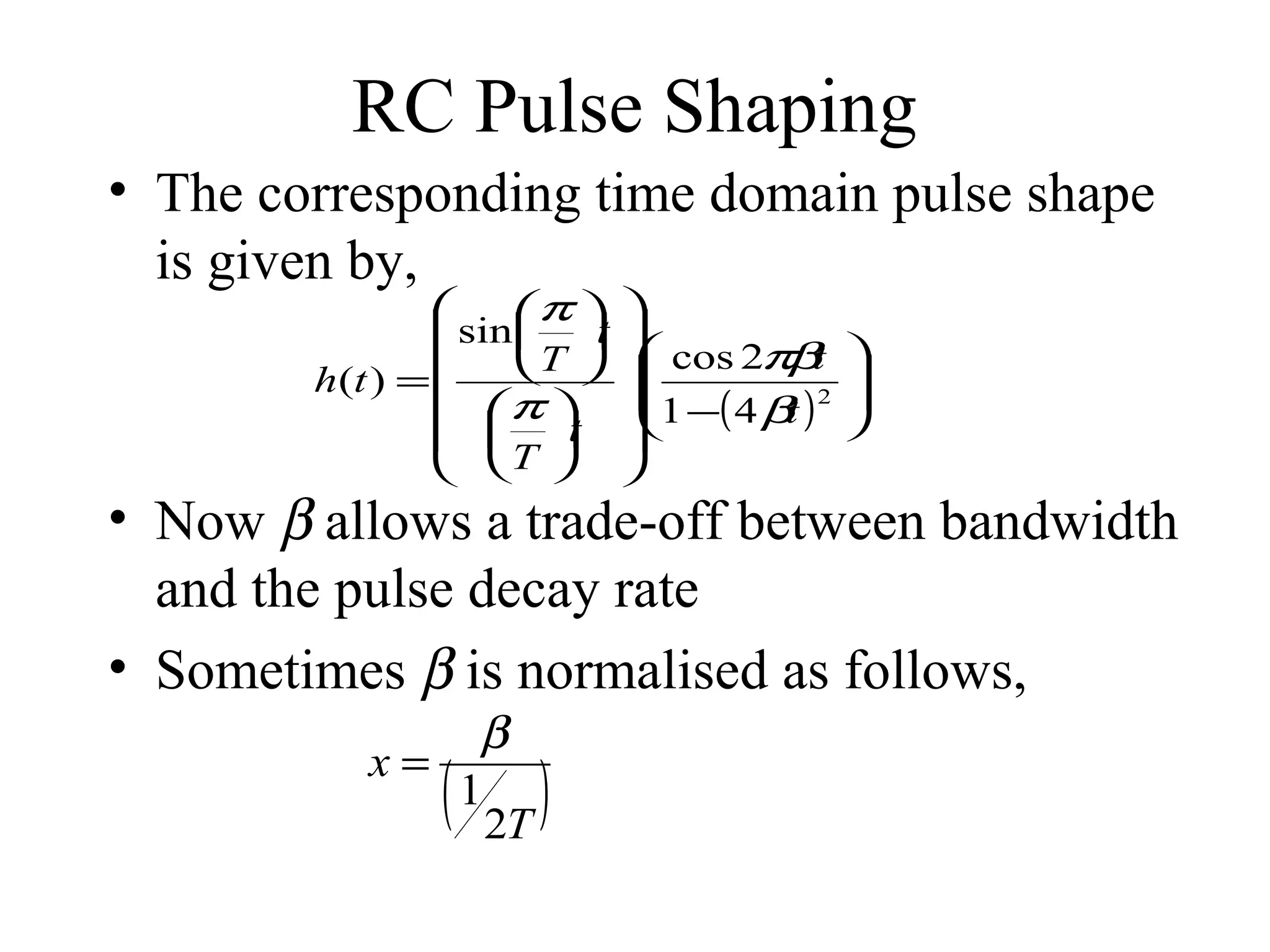 RC Pulse Shaping
• The corresponding time domain pulse shape
is given by,

π  
 sin  t 
t
 T   cos 2πβ


h(t ) =
 π  1 −( 4 β ) 2
t
t 
  
 T  






• Now β allows a trade-off between bandwidth
and the pulse decay rate
• Sometimes β is normalised as follows,
β
x=
1
2T

(

)

 