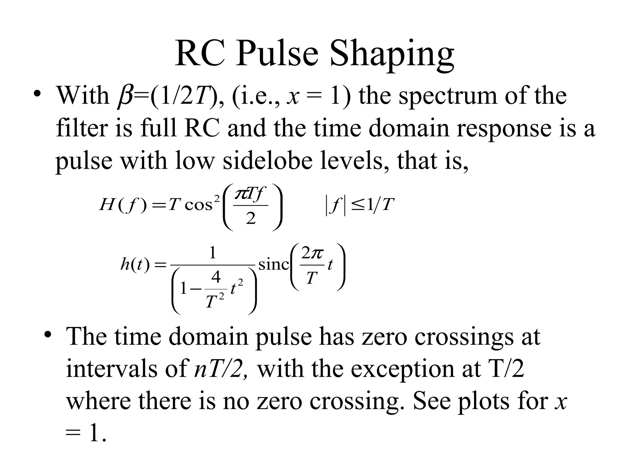 RC Pulse Shaping
• With β=(1/2T), (i.e., x = 1) the spectrum of the
filter is full RC and the time domain response is a
pulse with low sidelobe levels, that is,
 πTf 
H ( f ) = T cos 

 2 
2

f ≤1 T

1
 2π 
h(t ) =
sinc
t
4 2

T 
1 − 2 t 
 T


• The time domain pulse has zero crossings at
intervals of nT/2, with the exception at T/2
where there is no zero crossing. See plots for x
= 1.

 