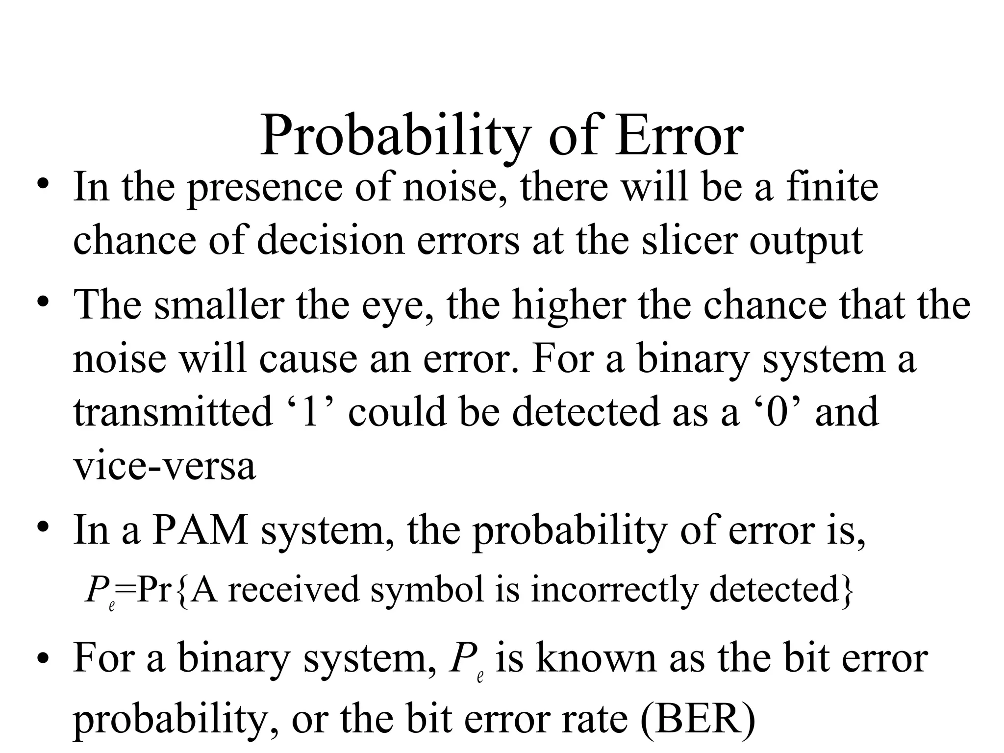 Probability of Error

• In the presence of noise, there will be a finite
chance of decision errors at the slicer output
• The smaller the eye, the higher the chance that the
noise will cause an error. For a binary system a
transmitted ‘1’ could be detected as a ‘0’ and
vice-versa
• In a PAM system, the probability of error is,
Pe=Pr{A received symbol is incorrectly detected}

• For a binary system, Pe is known as the bit error
probability, or the bit error rate (BER)

 