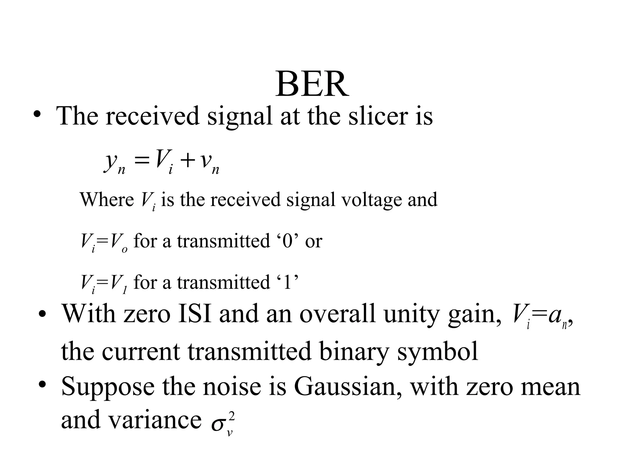 BER

• The received signal at the slicer is
yn = Vi + vn
Where Vi is the received signal voltage and
Vi=Vo for a transmitted ‘0’ or
Vi=V1 for a transmitted ‘1’

• With zero ISI and an overall unity gain, Vi=an,
the current transmitted binary symbol
• Suppose the noise is Gaussian, with zero mean
and variance σ v2

 