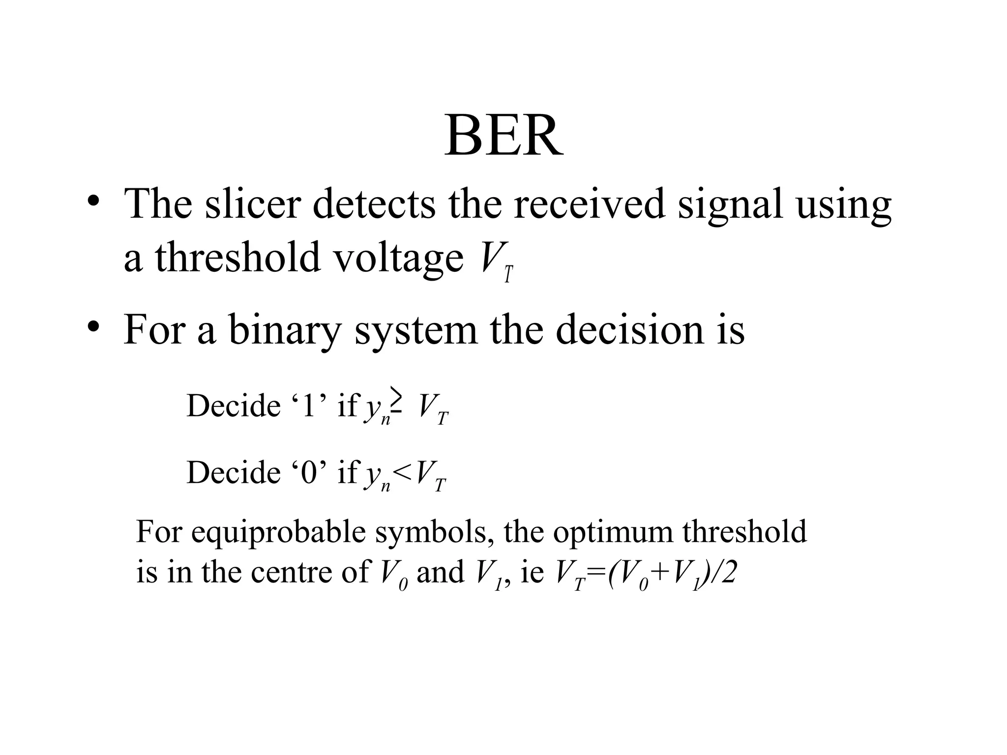 BER
• The slicer detects the received signal using
a threshold voltage VT
• For a binary system the decision is
Decide ‘1’ if yn≥ VT
Decide ‘0’ if yn<VT
For equiprobable symbols, the optimum threshold
is in the centre of V0 and V1, ie VT=(V0+V1)/2

 