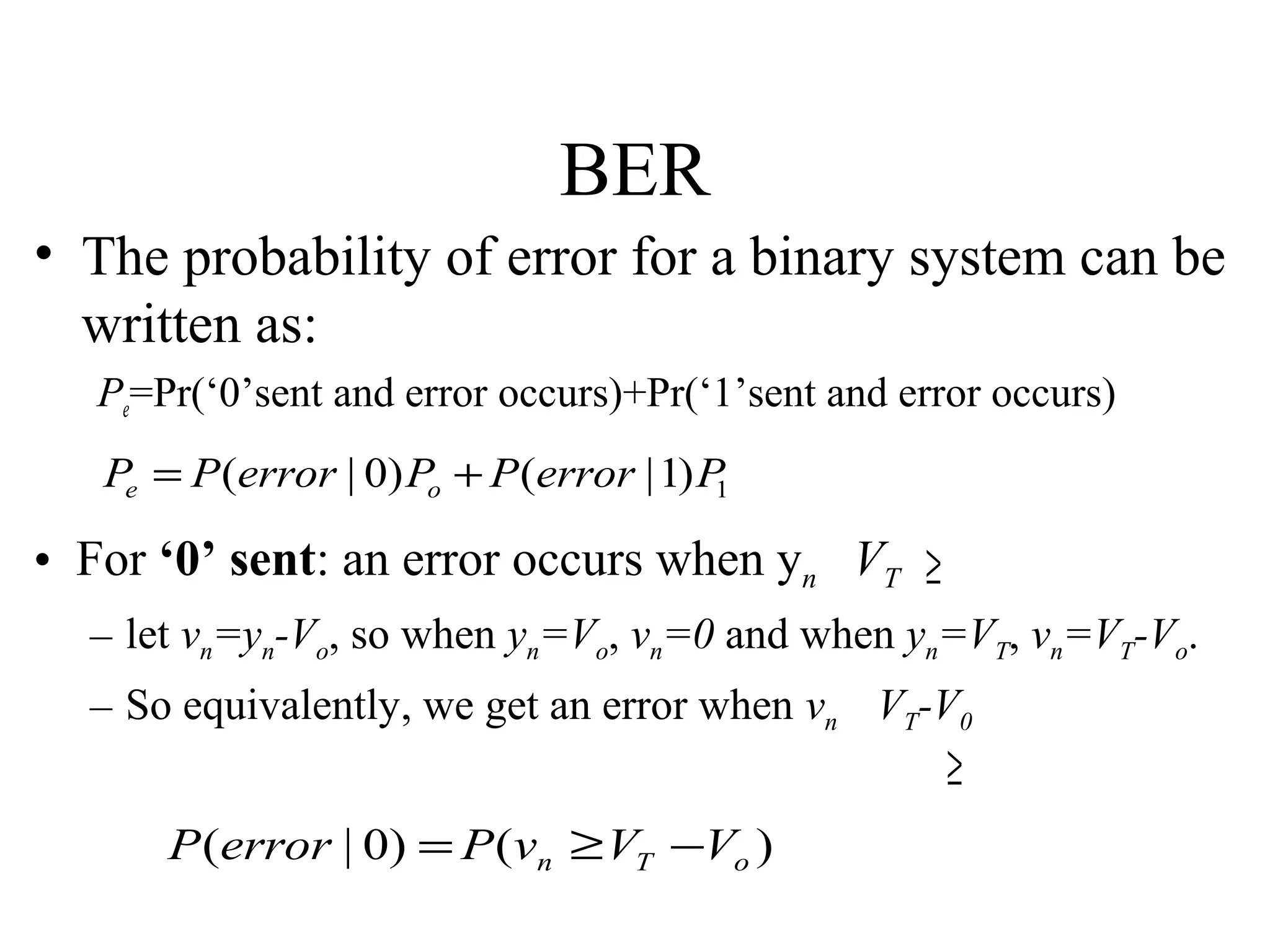 BER
• The probability of error for a binary system can be
written as:
Pe=Pr(‘0’sent and error occurs)+Pr(‘1’sent and error occurs)

Pe = P (error | 0) Po + P (error | 1) P
1

• For ‘0’ sent: an error occurs when yn VT ≥
– let vn=yn-Vo, so when yn=Vo, vn=0 and when yn=VT, vn=VT-Vo.
– So equivalently, we get an error when vn VT-V0

≥

P (error | 0) = P (vn ≥ VT −Vo )

 