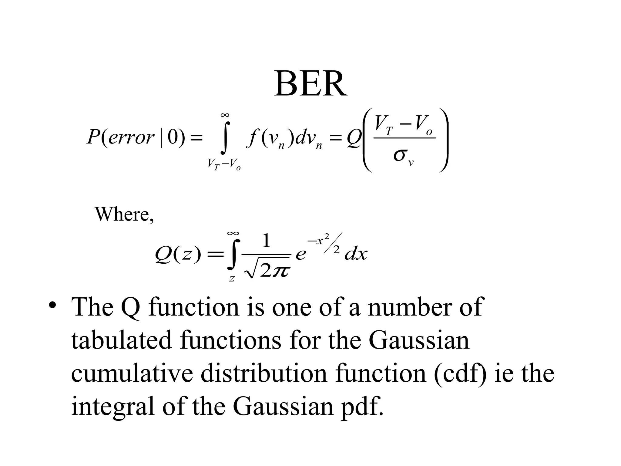 BER
P(error | 0) =

∞

∫

VT −Vo

Where,

∞

Q( z ) = ∫
z

 VT − Vo 

f (vn )dvn = Q
 σ

v



−x 2
1
e 2 dx
2π

• The Q function is one of a number of
tabulated functions for the Gaussian
cumulative distribution function (cdf) ie the
integral of the Gaussian pdf.

 