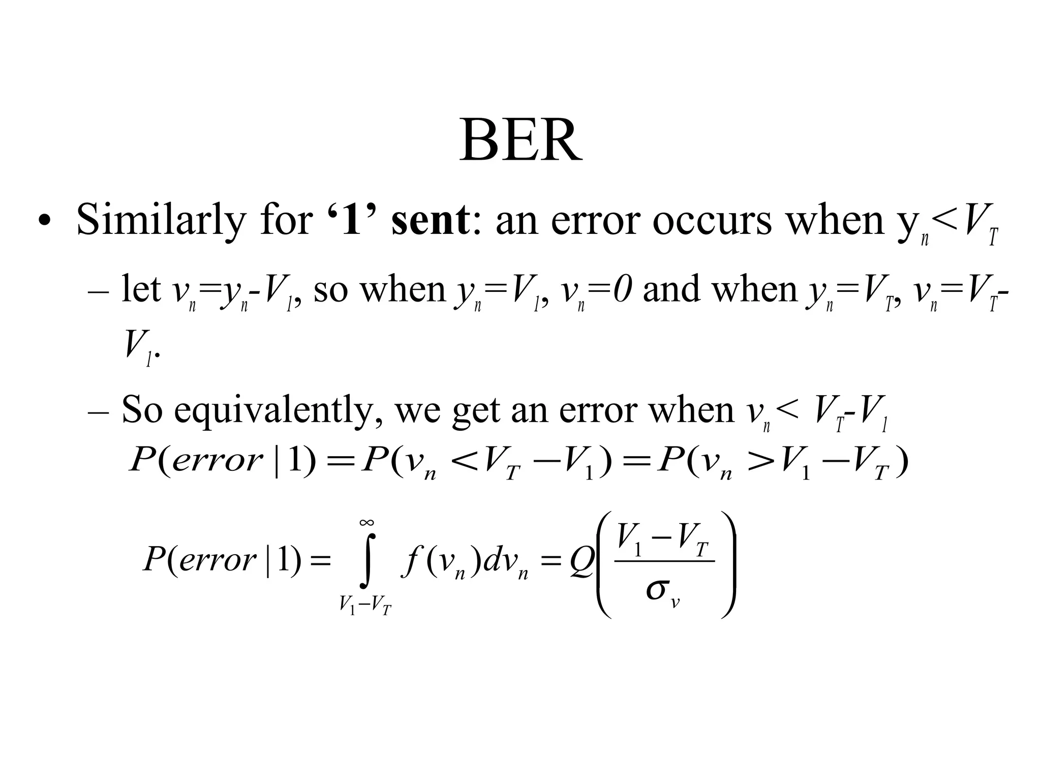 BER
• Similarly for ‘1’ sent: an error occurs when y n<VT
– let vn=yn-V1, so when yn=V1, vn=0 and when yn=VT, vn=VTV1.
– So equivalently, we get an error when vn < VT-V1

P (error | 1) = P (vn < VT −V1 ) = P (vn > V1 −VT )
P (error | 1) =

∞

∫

V1 −VT

 V1 − VT
f (vn )dvn = Q
 σ
v







 