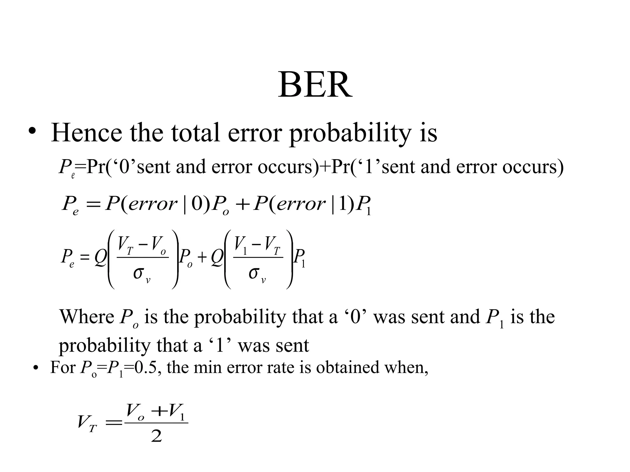 BER
• Hence the total error probability is
Pe=Pr(‘0’sent and error occurs)+Pr(‘1’sent and error occurs)

Pe = P (error | 0) Po + P (error | 1) P
1
 VT − Vo 
V −V

 Po + Q 1 T
Pe = Q
 σ
σv 
v





 P1



Where Po is the probability that a ‘0’ was sent and P1 is the
probability that a ‘1’ was sent
• For Po=P1=0.5, the min error rate is obtained when,
Vo +V1
VT =
2

 