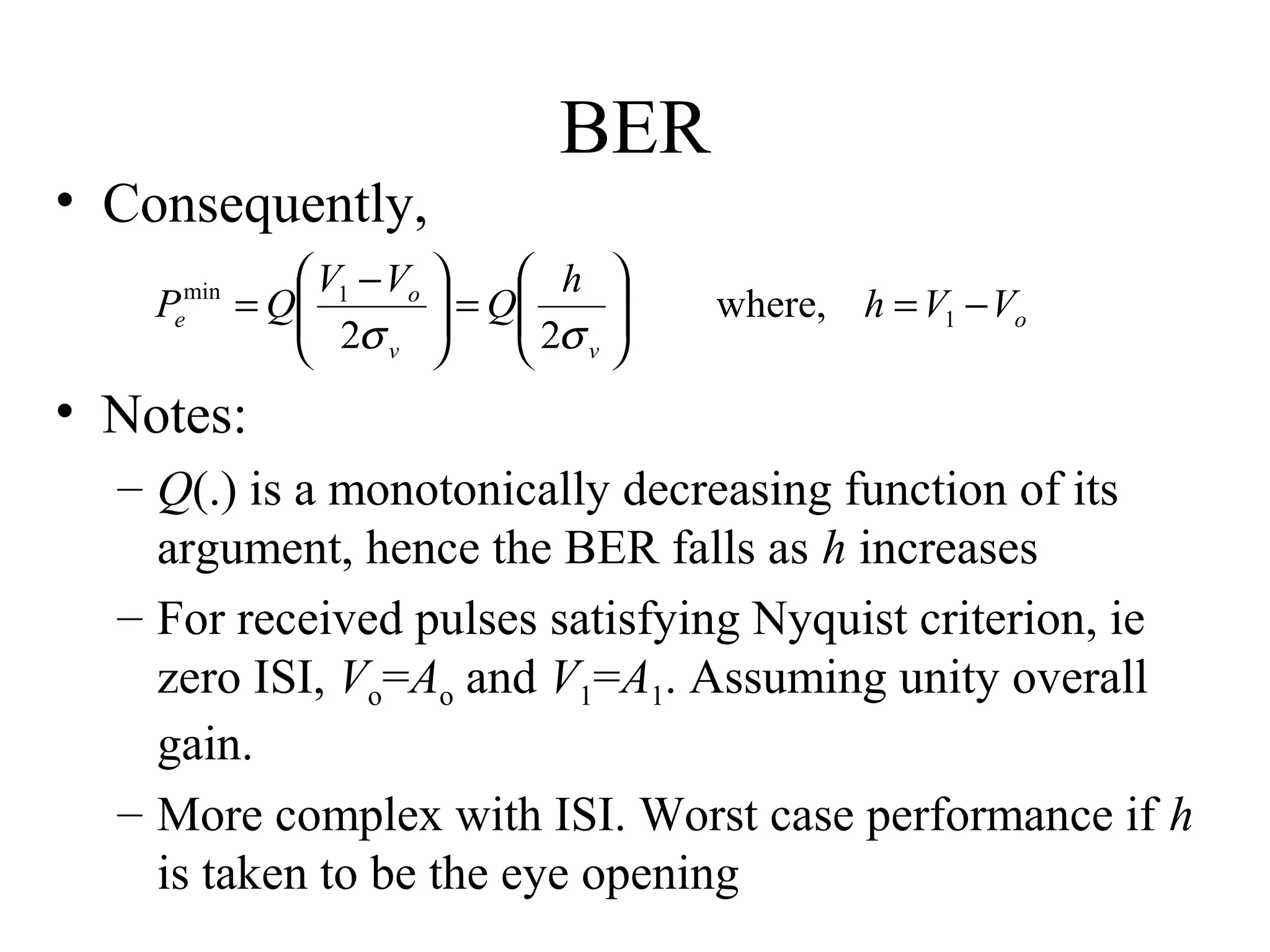 • Consequently,
min
e

P

BER

 V1 − Vo 
 h 
= Q
 2σ  = Q 2σ 



v 

 v

where, h = V1 − Vo

• Notes:
– Q(.) is a monotonically decreasing function of its
argument, hence the BER falls as h increases
– For received pulses satisfying Nyquist criterion, ie
zero ISI, Vo=Ao and V1=A1. Assuming unity overall
gain.
– More complex with ISI. Worst case performance if h
is taken to be the eye opening

 