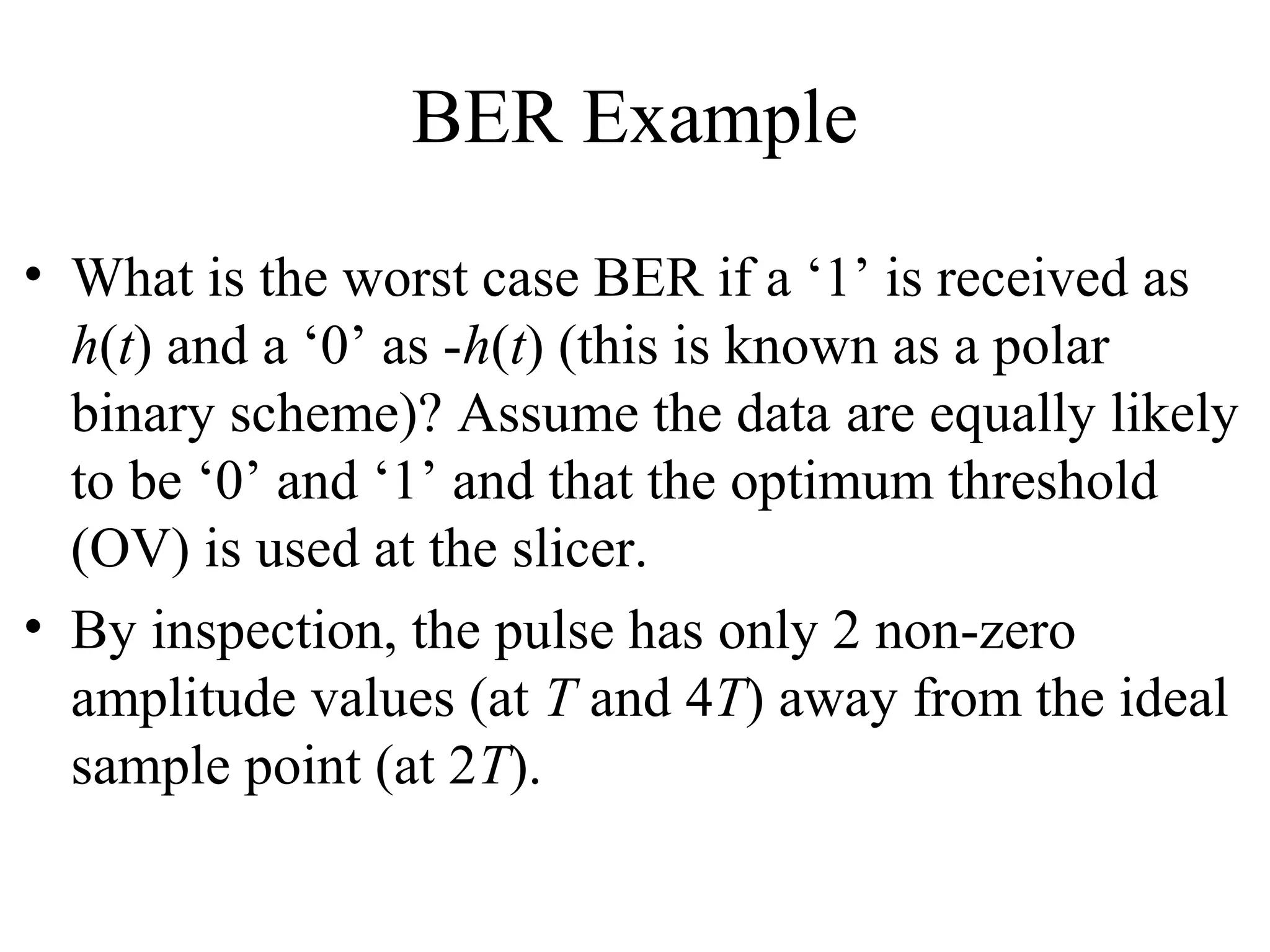 BER Example
• What is the worst case BER if a ‘1’ is received as
h(t) and a ‘0’ as -h(t) (this is known as a polar
binary scheme)? Assume the data are equally likely
to be ‘0’ and ‘1’ and that the optimum threshold
(OV) is used at the slicer.
• By inspection, the pulse has only 2 non-zero
amplitude values (at T and 4T) away from the ideal
sample point (at 2T).

 