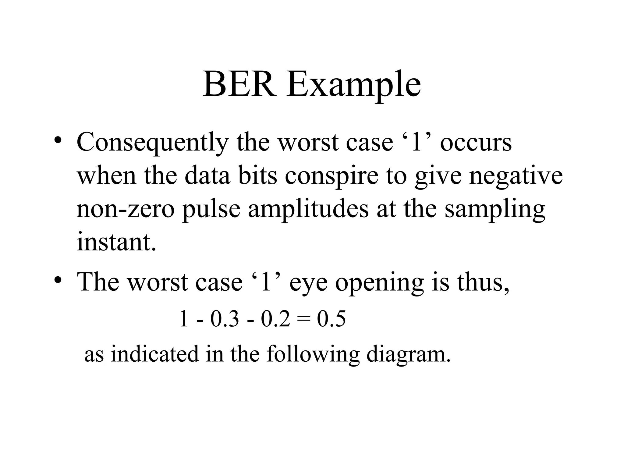 BER Example
• Consequently the worst case ‘1’ occurs
when the data bits conspire to give negative
non-zero pulse amplitudes at the sampling
instant.
• The worst case ‘1’ eye opening is thus,
1 - 0.3 - 0.2 = 0.5
as indicated in the following diagram.

 
