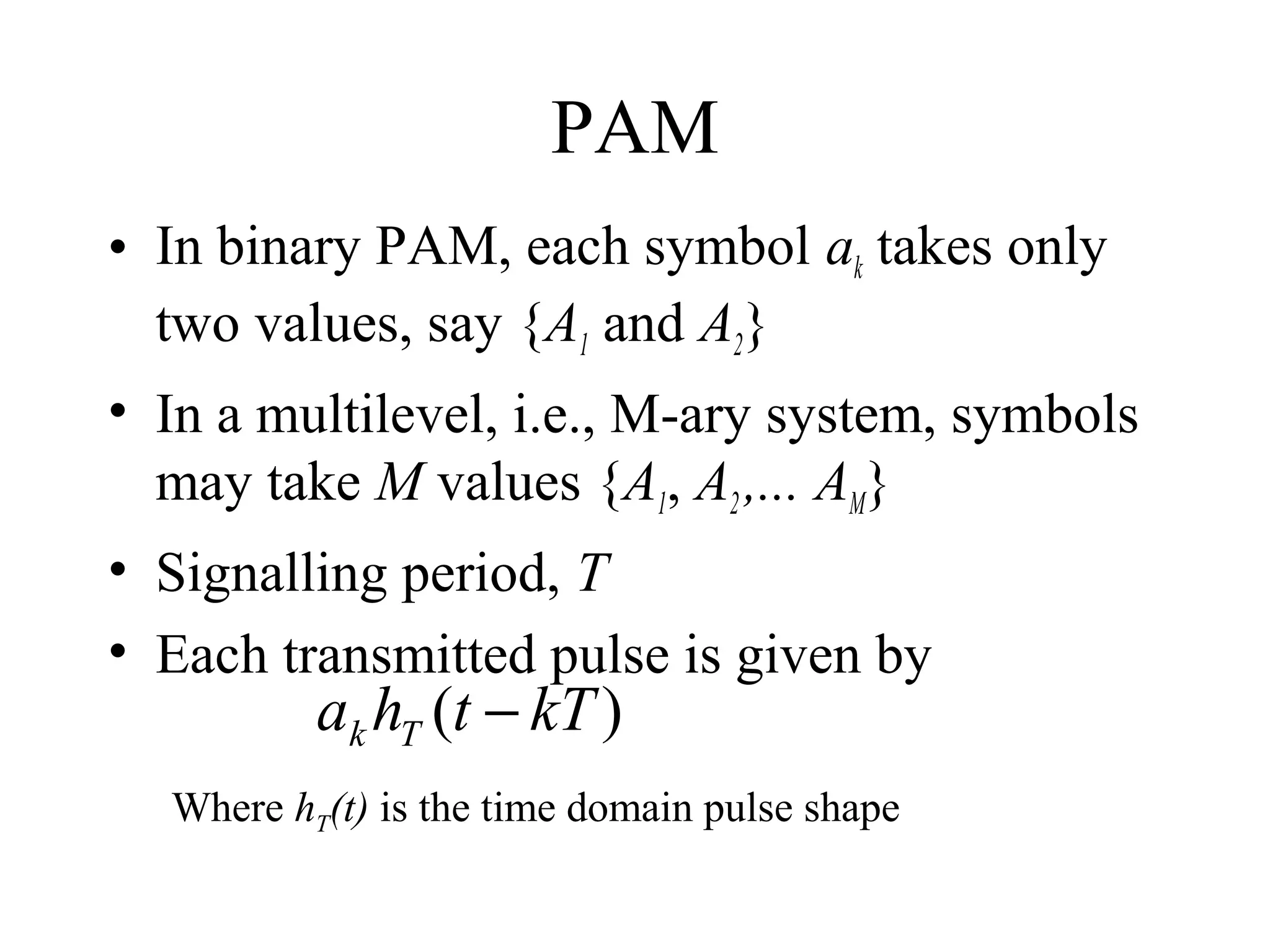 PAM
• In binary PAM, each symbol ak takes only
two values, say {A1 and A2}
• In a multilevel, i.e., M-ary system, symbols
may take M values {A1, A2 ,... AM}
• Signalling period, T
• Each transmitted pulse is given by

ak hT (t − kT )

Where hT(t) is the time domain pulse shape

 