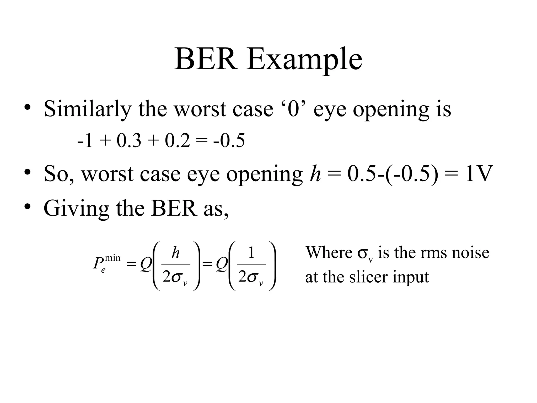 BER Example
• Similarly the worst case ‘0’ eye opening is
-1 + 0.3 + 0.2 = -0.5

• So, worst case eye opening h = 0.5-(-0.5) = 1V
• Giving the BER as,
min
e

P

 h 
 1 
= Q
 2σ  = Q 2σ 



 v
 v

Where σv is the rms noise
at the slicer input

 