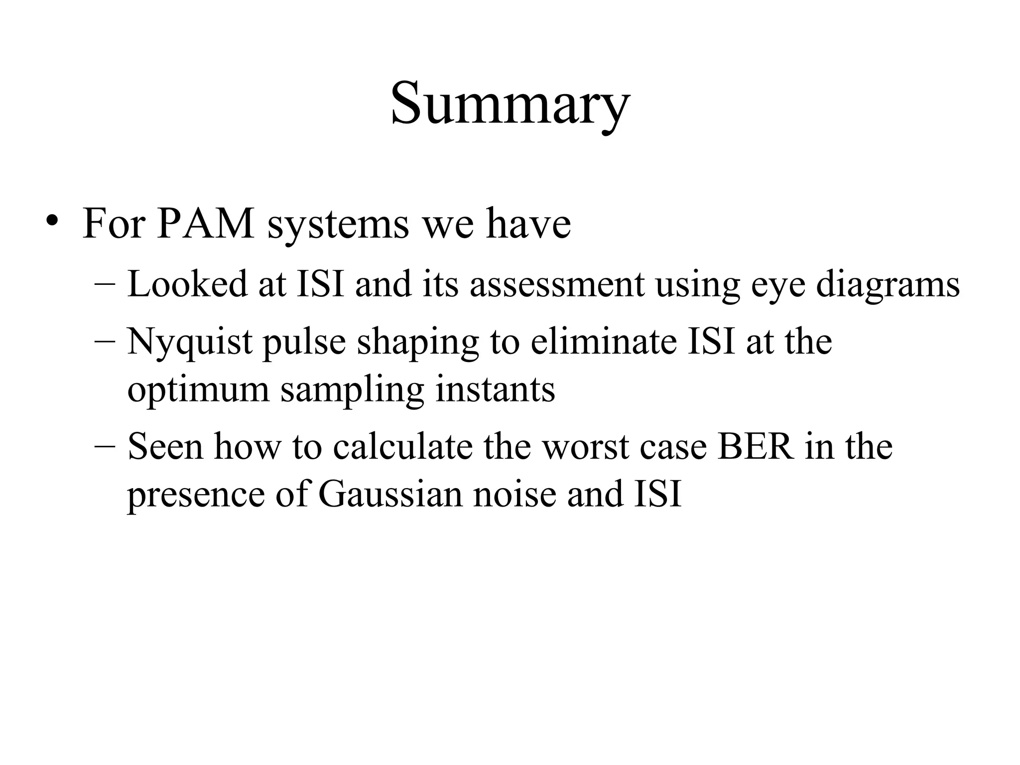 Summary
• For PAM systems we have
– Looked at ISI and its assessment using eye diagrams
– Nyquist pulse shaping to eliminate ISI at the
optimum sampling instants
– Seen how to calculate the worst case BER in the
presence of Gaussian noise and ISI

 