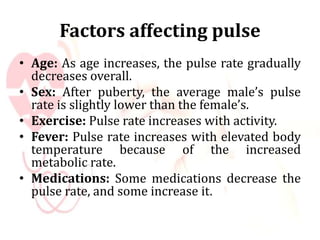 Factors affecting pulse
• Age: As age increases, the pulse rate gradually
decreases overall.
• Sex: After puberty, the average male’s pulse
rate is slightly lower than the female’s.
• Exercise: Pulse rate increases with activity.
• Fever: Pulse rate increases with elevated body
temperature because of the increased
metabolic rate.
• Medications: Some medications decrease the
pulse rate, and some increase it.
 