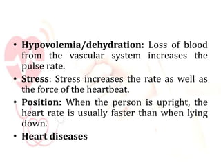 • Hypovolemia/dehydration: Loss of blood
from the vascular system increases the
pulse rate.
• Stress: Stress increases the rate as well as
the force of the heartbeat.
• Position: When the person is upright, the
heart rate is usually faster than when lying
down.
• Heart diseases
 